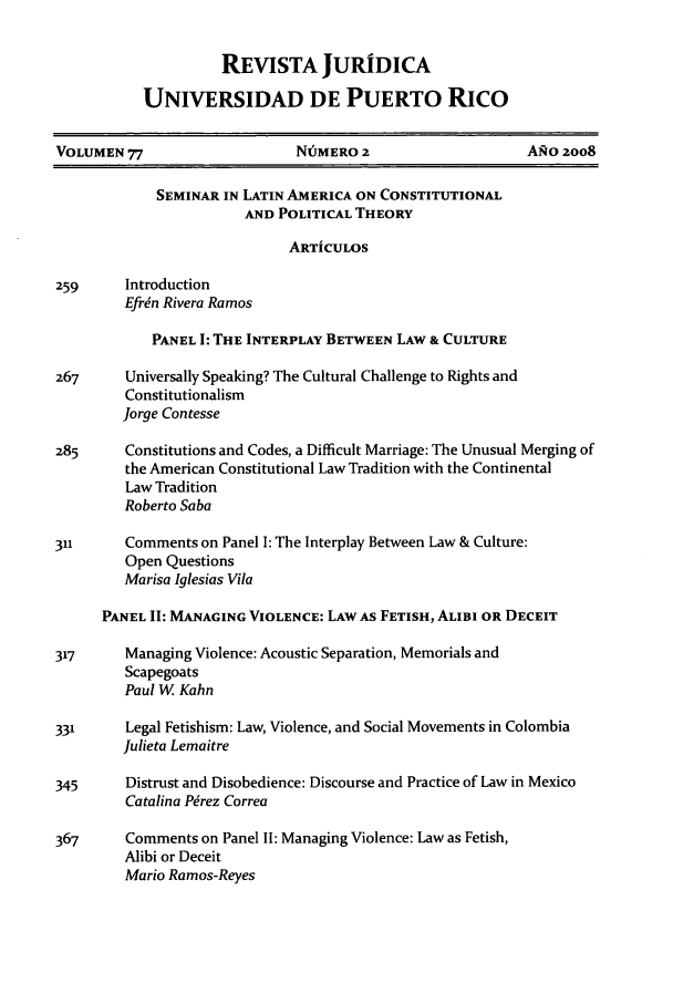 handle is hein.journals/rjupurco77 and id is 3 raw text is: REVISTA JURIDICA
UNIVERSIDAD DE PUERTO RICO

VOLUMEN 77                    NUMERO 2                     ANO 2oo8
SEMINAR IN LATIN AMERICA ON CONSTITUTIONAL
AND POLITICAL THEORY
ARTiCULOS
259     Introduction
Efren Rivera Ramos
PANEL I: THE INTERPLAY BETWEEN LAW & CULTURE
267      Universally Speaking? The Cultural Challenge to Rights and
Constitutionalism
Jorge Contesse
285      Constitutions and Codes, a Difficult Marriage: The Unusual Merging of
the American Constitutional Law Tradition with the Continental
Law Tradition
Roberto Saba
311      Comments on Panel I: The Interplay Between Law & Culture:
Open Questions
Marisa Iglesias Vila
PANEL II: MANAGING VIOLENCE: LAW AS FETISH, ALIBI OR DECEIT
317      Managing Violence: Acoustic Separation, Memorials and
Scapegoats
Paul W. Kahn
331      Legal Fetishism: Law, Violence, and Social Movements in Colombia
Julieta Lemaitre
345      Distrust and Disobedience: Discourse and Practice of Law in Mexico
Catalina Perez Correa
367      Comments on Panel II: Managing Violence: Law as Fetish,
Alibi or Deceit
Mario Ramos-Reyes


