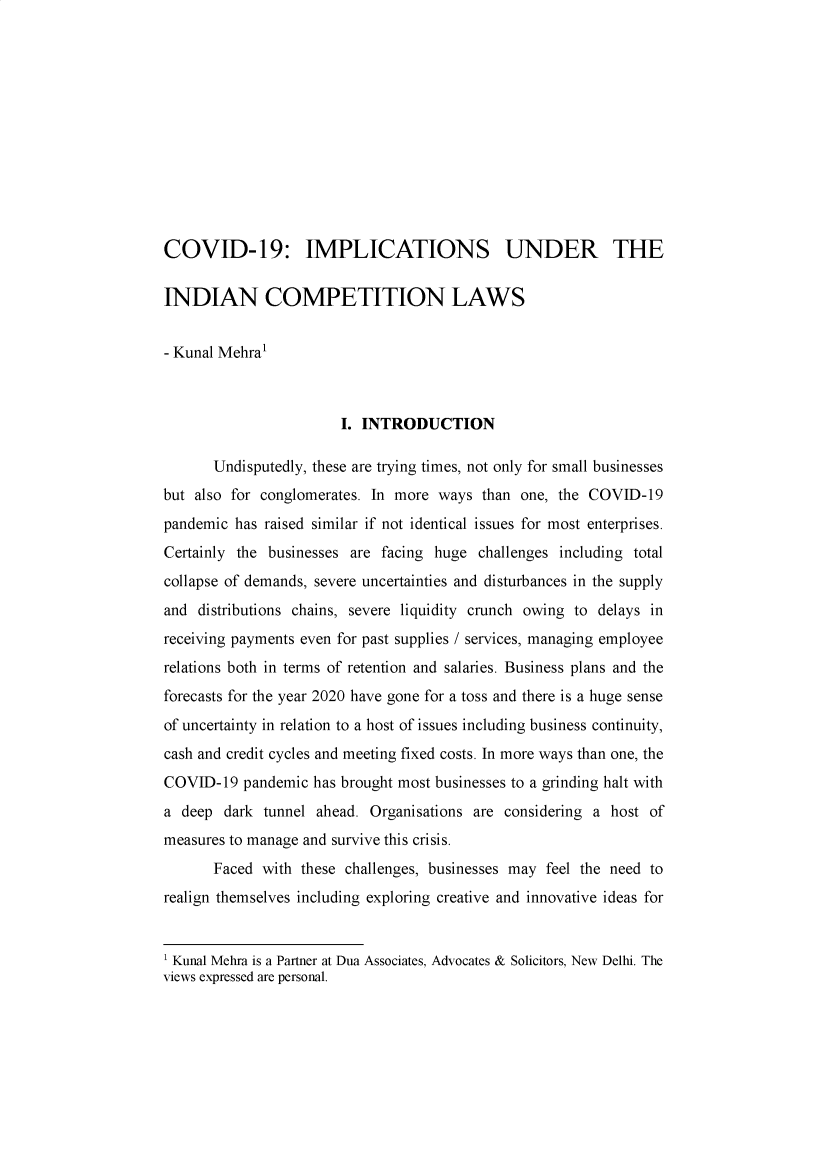 handle is hein.journals/rlfladme2020 and id is 1 raw text is: COVID-19: IMPLICATIONS UNDER THE
INDIAN COMPETITION LAWS
- Kunal Mehral
I. INTRODUCTION
Undisputedly, these are trying times, not only for small businesses
but also for conglomerates. In more ways than one, the COVID-19
pandemic has raised similar if not identical issues for most enterprises.
Certainly the businesses are facing huge challenges including total
collapse of demands, severe uncertainties and disturbances in the supply
and distributions chains, severe liquidity crunch owing to delays in
receiving payments even for past supplies / services, managing employee
relations both in terms of retention and salaries. Business plans and the
forecasts for the year 2020 have gone for a toss and there is a huge sense
of uncertainty in relation to a host of issues including business continuity,
cash and credit cycles and meeting fixed costs. In more ways than one, the
COVID-19 pandemic has brought most businesses to a grinding halt with
a deep dark tunnel ahead. Organisations are considering a host of
measures to manage and survive this crisis.
Faced with these challenges, businesses may feel the need to
realign themselves including exploring creative and innovative ideas for
1 Kunal Mehra is a Partner at Dua Associates, Advocates & Solicitors, New Delhi. The
views expressed are personal.


