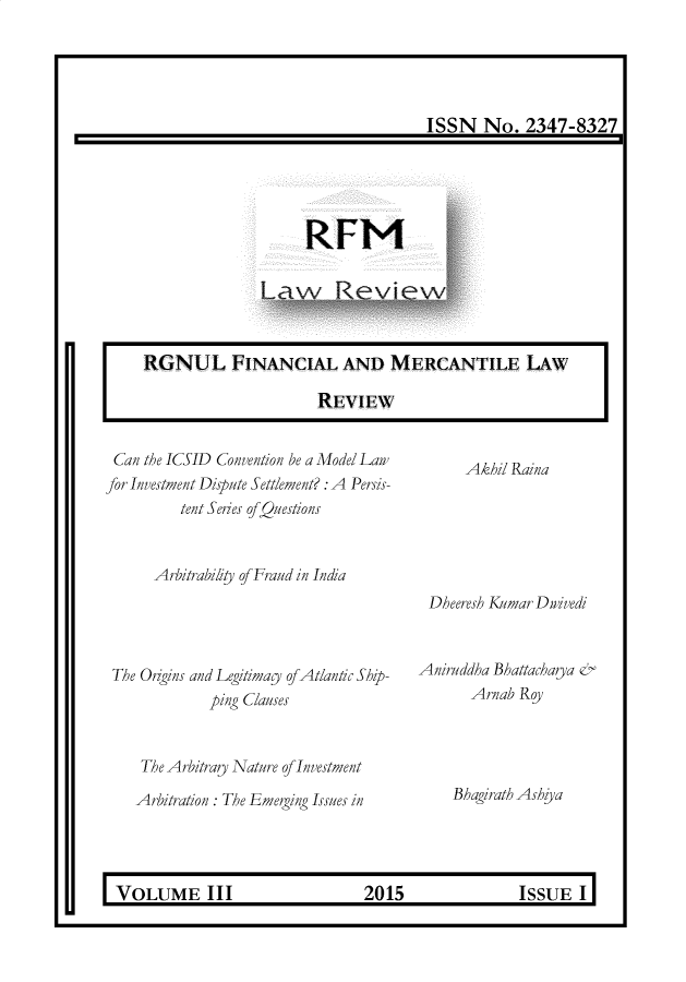 handle is hein.journals/rlfladme3 and id is 1 raw text is: ISSN No. 2347-8327

RFM

RGNUL FINANCIAL AND MERCANTILE LAW
REVIEW

Can the ICSID Convention be a Model Lair
for Investment Dispute Settlement? : A Persis-
tent Series ofQuestions

Arbitrability of Fraud in India

The Origins and Legitimay of Atlantic Ship-
ping Clauses
The Arbitrary Nature of Investment
Arbitration : The Emerging Issues in

Dheeresh Kumar Dgivedi
Aniruddha Bhattacharya &
Arnab Roy

Bhagirath Ashiya

U    VOLUME III            2015          ISSUE I

Akhil Raina


