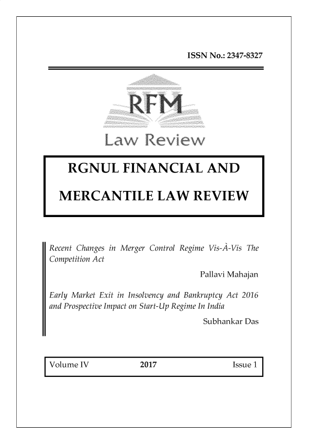 handle is hein.journals/rlfladme4 and id is 1 raw text is: ISSN No.: 2347-8327

R FM

Recent Changes in Merger Control Regime Vis-A-Vis The
Competition Act
Pallavi Mahajan
Early Market Exit in Insolvency and Bankruptcy Act 2016
and Prospective Impact on Start-Up Regime In India
Subhankar Das

Volume IV             2017                 Issue 1

RGNUL FINANCIAL AND
MERCANTILE LAW REVIEW


