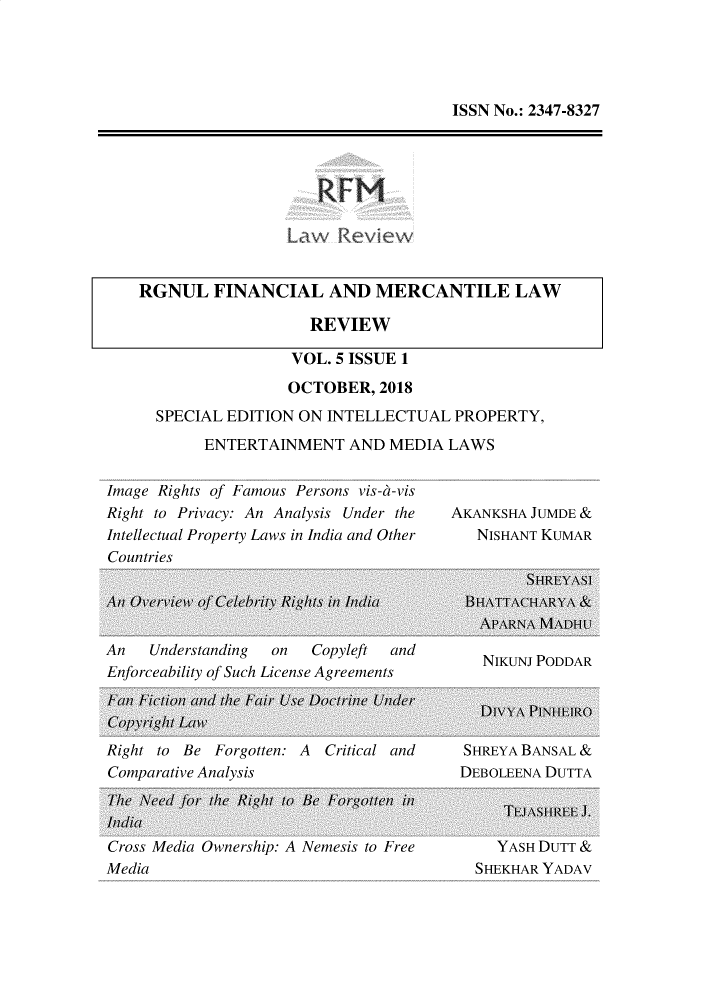 handle is hein.journals/rlfladme5 and id is 1 raw text is: ISSN No.: 2347-8327

R FM

RGNUL FINANCIAL AND MERCANTILE LAW
REVIEW
VOL. 5 ISSUE 1

OCTOBER, 2018
SPECIAL EDITION ON INTELLECTUAL PROPERTY,
ENTERTAINMENT AND MEDIA LAWS

Image Rights of Famous Persons vis-a-vis
Right to Privacy: An Analysis Under the
Intellectual Property Laws in India and Other
Countries

AKANKSHA JUMDE &
NISHANT KUMAR

An    Understanding  on   Copyleft  and
Enforceability of Such License Agreements

Right to Be Forgotten: A Critical and
Comparative Analysis

SHREYA BANSAL &
DEBOLEENA DUTTA

Cross Media Uwnership: A Nemesis to Free       Y ASH MUTT &
Media                                       SHEKHAR YADAV


