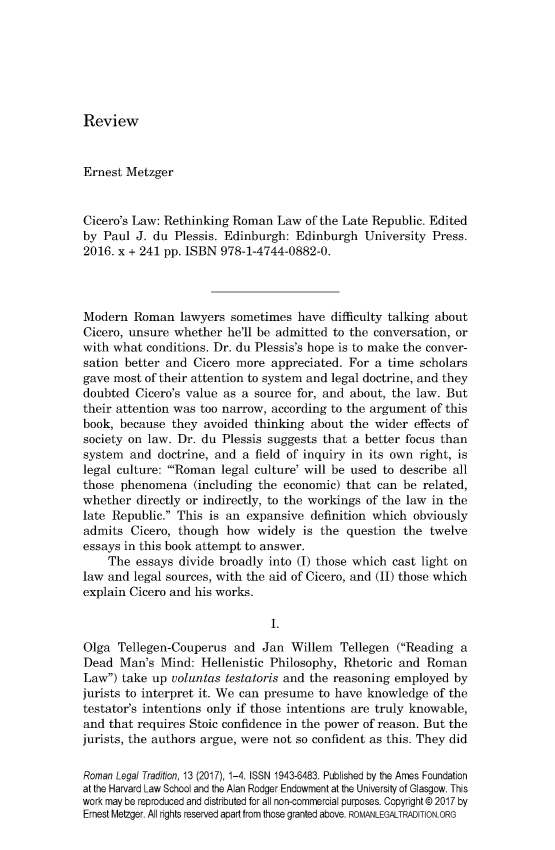 handle is hein.journals/rltrad13 and id is 1 raw text is: 







Review


Ernest Metzger


Cicero's Law: Rethinking Roman Law of the Late Republic. Edited
by Paul J. du Plessis. Edinburgh: Edinburgh University Press.
2016. x + 241 pp. ISBN 978-1-4744-0882-0.




Modern Roman lawyers sometimes have difficulty talking about
Cicero, unsure whether he'll be admitted to the conversation, or
with what conditions. Dr. du Plessis's hope is to make the conver-
sation better and Cicero more appreciated. For a time scholars
gave most of their attention to system and legal doctrine, and they
doubted Cicero's value as a source for, and about, the law. But
their attention was too narrow, according to the argument of this
book, because they avoided thinking about the wider effects of
society on law. Dr. du Plessis suggests that a better focus than
system and doctrine, and a field of inquiry in its own right, is
legal culture: 'Roman legal culture' will be used to describe all
those phenomena (including the economic) that can be related,
whether directly or indirectly, to the workings of the law in the
late Republic. This is an expansive definition which obviously
admits Cicero, though how widely is the question the twelve
essays in this book attempt to answer.
    The essays divide broadly into (I) those which cast light on
law and legal sources, with the aid of Cicero, and (II) those which
explain Cicero and his works.

                               I.

Olga Tellegen-Couperus and Jan Willem Tellegen (Reading a
Dead Man's Mind: Hellenistic Philosophy, Rhetoric and Roman
Law) take up voluntas testatoris and the reasoning employed by
jurists to interpret it. We can presume to have knowledge of the
testator's intentions only if those intentions are truly knowable,
and that requires Stoic confidence in the power of reason. But the
jurists, the authors argue, were not so confident as this. They did

Roman Legal Tradition, 13 (2017), 1-4. ISSN 1943-6483. Published by the Ames Foundation
at the Harvard Law School and the Alan Rodger Endowment at the University of Glasgow. This
work may be reproduced and distributed for all non-commercial purposes. Copyright © 2017 by
Ernest Metzger. All rights reserved apart from those granted above. ROMANLEGALTRADITION.ORG


