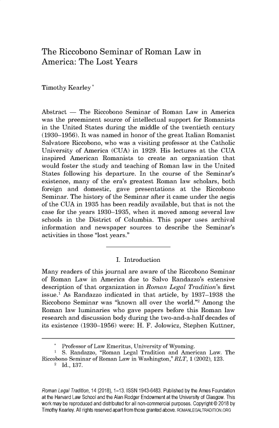 handle is hein.journals/rltrad14 and id is 1 raw text is: 





The Riccobono Seminar of Roman Law in
America: The Lost Years


Timothy Kearley*


Abstract - The Riccobono Seminar of Roman Law in America
was the preeminent source of intellectual support for Romanists
in the United States during the middle of the twentieth century
(1930-1956). It was named in honor of the great Italian Romanist
Salvatore Riccobono, who was a visiting professor at the Catholic
University of America (CUA) in 1929. His lectures at the CUA
inspired American Romanists to create an organization that
would foster the study and teaching of Roman law in the United
States following his departure. In the course of the Seminar's
existence, many of the era's greatest Roman law scholars, both
foreign and domestic, gave presentations at the Riccobono
Seminar. The history of the Seminar after it came under the aegis
of the CUA in 1935 has been readily available, but that is not the
case for the years 1930-1935, when it moved among several law
schools in the District of Columbia. This paper uses archival
information and newspaper sources to describe the Seminar's
activities in those lost years.


                        I. Introduction
Many readers of this journal are aware of the Riccobono Seminar
of Roman Law in America due to Salvo Randazzo's extensive
description of that organization in Roman Legal Tradition's first
issue.' As Randazzo indicated in that article, by 1937-1938 the
Riccobono Seminar was known all over the world.2 Among the
Roman law luminaries who gave papers before this Roman law
research and discussion body during the two-and-a-half decades of
its existence (1930-1956) were: H. F. Jolowicz, Stephen Kuttner,


       Professor of Law Emeritus, University of Wyoming.
    1 S. Randazzo, Roman Legal Tradition and American Law. The
Riccobono Seminar of Roman Law in Washington, RLT, 1 (2002), 123.
    2 Id., 137.



Roman Legal Tradition, 14 (2018), 1-13. ISSN 1943-6483. Published by the Ames Foundation
at the Harvard Law School and the Alan Rodger Endowment at the University of Glasgow. This
work may be reproduced and distributed for all non-commercial purposes. Copyright © 2018 by
Timothy Kearley. All rights reserved apart from those granted above. ROMANLEGALTRADITION.ORG


