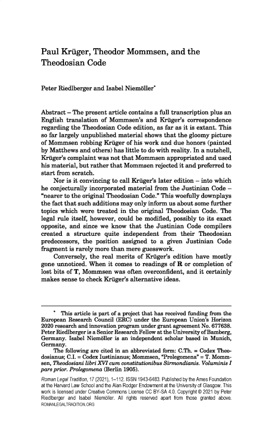 handle is hein.journals/rltrad17 and id is 1 raw text is: Paul Kruger, Theodor Mommsen, and the
Theodosian Code
Peter Riedlberger and Isabel Niemoller*
Abstract - The present article contains a full transcription plus an
English translation of Mommsen's and Kruger's correspondence
regarding the Theodosian Code edition, as far as it is extant. This
so far largely unpublished material shows that the gloomy picture
of Mommsen robbing Kruger of his work and due honors (painted
by Matthews and others) has little to do with reality. In a nutshell,
Kruger's complaint was not that Mommsen appropriated and used
his material, but rather that Mommsen rejected it and preferred to
start from scratch.
Nor is it convincing to call Kruger's later edition - into which
he conjecturally incorporated material from the Justinian Code -
nearer to the original Theodosian Code. This woefully downplays
the fact that such additions may only inform us about some further
topics which were treated in the original Theodosian Code. The
legal rule itself, however, could be modified, possibly to its exact
opposite, and since we know that the Justinian Code compilers
created a structure quite independent from their Theodosian
predecessors, the position assigned to a given Justinian Code
fragment is rarely more than mere guesswork.
Conversely, the real merits of Kruger's edition have mostly
gone unnoticed. When it comes to readings of R or completion of
lost bits of T, Mommsen was often overconfident, and it certainly
makes sense to check Kriger's alternative ideas.
* This article is part of a project that has received funding from the
European Research Council (ERC) under the European Union's Horizon
2020 research and innovation program under grant agreement No. 677638.
Peter Riedlberger is a Senior Research Fellow at the University of Bamberg,
Germany. Isabel Niemaller is an independent scholar based in Munich,
Germany.
The following are cited in an abbreviated form: C.Th. = Codex Theo-
dosianus; C.I. = Codex Iustinianus; Mommsen, Prolegomena = T. Momm-
sen, Theodosiani libri XVI cum constitutionibus Sirmondianis. Voluminis I
pars prior. Prolegomena (Berlin 1905).
Roman Legal Tradition, 17 (2021), 1-112. ISSN 1943-6483. Published by the Ames Foundation
at the Harvard Law School and the Alan Rodger Endowment at the University of Glasgow. This
work is licensed under Creative Commons License CC BY-SA 4.0. Copyright © 2021 by Peter
Riedlberger and Isabel Niemoller. All rights reserved apart from those granted above.
ROMAN LEGALT RADITIO N.ORG


