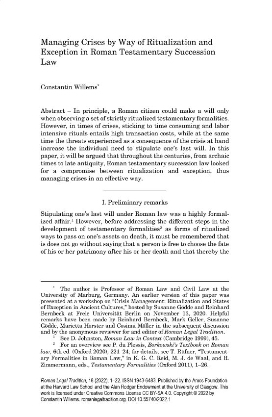 handle is hein.journals/rltrad18 and id is 1 raw text is: 




Managing Crises by Way of Ritualization and
Exception in Roman Testamentary Succession
Law



Constantin Willems*


Abstract - In principle, a Roman  citizen could make  a will only
when  observing a set of strictly ritualized testamentary formalities.
However,  in times of crises, sticking to time consuming and labor
intensive rituals entails high transaction costs, while at the same
time the threats experienced as a consequence of the crisis at hand
increase the individual need to stipulate one's last will. In this
paper, it will be argued that throughout the centuries, from archaic
times to late antiquity, Roman testamentary succession law looked
for a  compromise   between   ritualization and  exception, thus
managing  crises in an effective way.


                     I. Preliminary remarks

Stipulating one's last will under Roman law was a highly formal-
ized affair.' However, before addressing the different steps in the
development  of testamentary  formalities2 as forms of ritualized
ways  to pass on one's assets on death, it must be remembered that
is does not go without saying that a person is free to choose the fate
of his or her patrimony after his or her death and that thereby the




    .  The author is Professor of Roman Law and  Civil Law at the
University of Marburg, Germany. An earlier version of this paper was
presented at a workshop on Crisis Management: Ritualization and States
of Exception in Ancient Cultures, hosted by Susanne Godde and Reinhard
Bernbeck at Freie Universitat Berlin on November 13, 2020. Helpful
remarks have been made by Reinhard Bernbeck, Mark Geller, Susanne
Godde, Marietta Horster and Cosima M6ller in the subsequent discussion
and by the anonymous reviewer for and editor of Roman Legal Tradition.
    1  See D. Johnston, Roman Law in Context (Cambridge 1999), 45.
    2  For an overview see P. du Plessis, Borkowski's Textbook on Roman
law, 6th ed. (Oxford 2020), 221-24; for details, see T. Rfifner, Testament-
ary Formalities in Roman Law, in K. G. C. Reid, M. J. de Waal, and R.
Zimmermann,  eds., Testamentary Formalities (Oxford 2011), 1-26.

Roman Legal Tradition, 18 (2022), 1-22. ISSN 1943-6483. Published by the Ames Foundation
at the Harvard Law School and the Alan Rodger Endowment at the University of Glasgow. This
work is licensed under Creative Commons License CC BY-SA 4.0. Copyright @ 2022 by
Constantin Willems. romanlegaltradition.org. DOI 10.55740/2022.1


