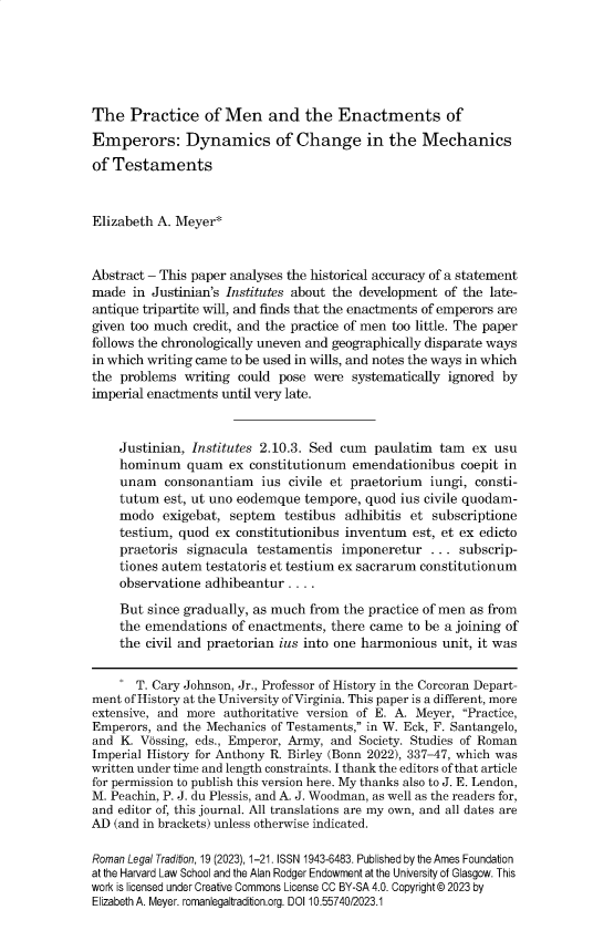 handle is hein.journals/rltrad19 and id is 1 raw text is: 






The   Practice   of Men and the Enactments of
Emperors: Dynamics of Change in the Mechanics
of Testaments



Elizabeth A. Meyer*


Abstract - This paper analyses the historical accuracy of a statement
made  in Justinian's Institutes about the development of the late-
antique tripartite will, and finds that the enactments of emperors are
given too much credit, and the practice of men too little. The paper
follows the chronologically uneven and geographically disparate ways
in which writing came to be used in wills, and notes the ways in which
the problems  writing could  pose were  systematically ignored by
imperial enactments until very late.



    Justinian, Institutes 2.10.3. Sed cum  paulatim  tam  ex usu
    hominum quam ex constitutionum emendationibus coepit in
    unam   consonantiam   ius civile et praetorium  iungi, consti-
    tutum  est, ut uno eodemque  tempore, quod ins civile quodam-
    modo   exigebat, septem  testibus  adhibitis et subscriptione
    testium, quod  ex constitutionibus inventum  est, et ex edicto
    praetoris  signacula testamentis  imponeretur   ... subscrip-
    tiones autem testatoris et testium ex sacrarum constitutionum
    observatione adhibeantur  ....

    But  since gradually, as much from the practice of men as from
    the emendations  of enactments,  there came to be a joining of
    the civil and praetorian ius into one harmonious  unit, it was


       T. Cary Johnson, Jr., Professor of History in the Corcoran Depart-
ment of History at the University of Virginia. This paper is a different, more
extensive, and more authoritative version of E. A. Meyer, Practice,
Emperors, and the Mechanics of Testaments, in W. Eck, F. Santangelo,
and K. Vissing, eds., Emperor, Army, and Society. Studies of Roman
Imperial History for Anthony R. Birley (Bonn 2022), 337-47, which was
written under time and length constraints. I thank the editors of that article
for permission to publish this version here. My thanks also to J. E. Lendon,
M. Peachin, P. J. du Plessis, and A. J. Woodman, as well as the readers for,
and editor of, this journal. All translations are my own, and all dates are
AD (and in brackets) unless otherwise indicated.

Roman Legal Tradition, 19 (2023), 1-21. ISSN 1943-6483. Published by the Ames Foundation
at the Harvard Law School and the Alan Rodger Endowment at the University of Glasgow. This
work is licensed under Creative Commons License CC BY-SA 4.0. Copyright® 2023 by
Elizabeth A. Meyer. romanlegaltradition.org. DOI 10.55740/2023.1


