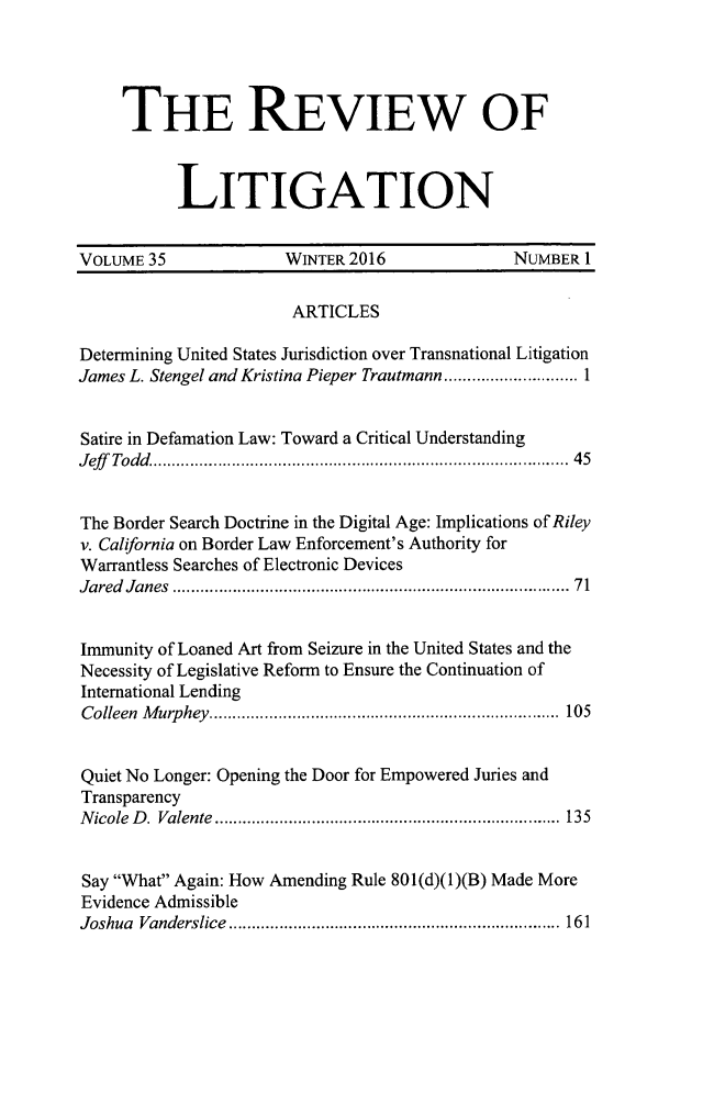 handle is hein.journals/rol35 and id is 1 raw text is: 




     THE REVIEW OF



           LITIGATION


VOLUME 35              WINTER 2016              NUMBER 1

                       ARTICLES

Determining United States Jurisdiction over Transnational Litigation
James L. Stengel and Kristina Pieper Trautmann ............................. 1


Satire in Defamation Law: Toward a Critical Understanding
J eff   Todd   ..........................................................................................  45


The Border Search Doctrine in the Digital Age: Implications of Riley
v. California on Border Law Enforcement's Authority for
Warrantless Searches of Electronic Devices
Jared Janes  .................................................................................. 71


Immunity of Loaned Art from Seizure in the United States and the
Necessity of Legislative Reform to Ensure the Continuation of
International Lending
C olleen  M urp hey  ............................................................................  105


Quiet No Longer: Opening the Door for Empowered Juries and
Transparency
N icole  D .  Valente  ...........................................................................  135


Say What Again: How Amending Rule 801(d)(1)(B) Made More
Evidence Admissible
Joshua Vanderslice  ........................................................................ 161


