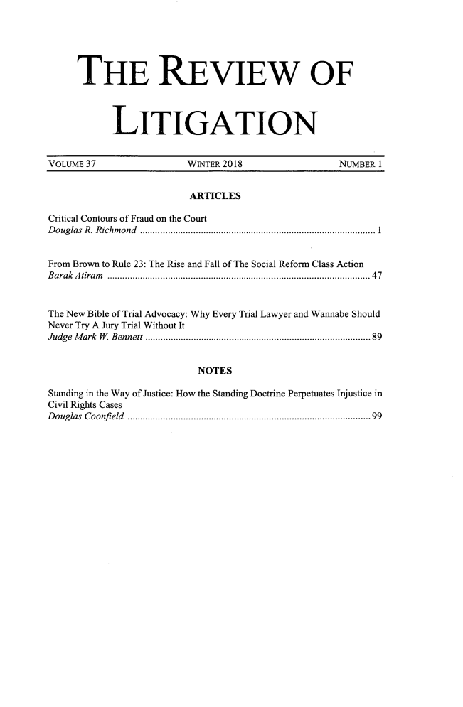 handle is hein.journals/rol37 and id is 1 raw text is: 






     THE REVIEW OF



           LITIGATION


VOLUME 37                WINTER 2018               NUMBER 1


                         ARTICLES

Critical Contours of Fraud on the Court
D ouglas  R . R ichm ond  ............................................................................................. 1


From Brown to Rule 23: The Rise and Fall of The Social Reform Class Action
B arak A tiram   ................................................................................................... 47


The New Bible of Trial Advocacy: Why Every Trial Lawyer and Wannabe Should
Never Try A Jury Trial Without It
Judge M ark  W   Bennett .................................................................................... 89


                          NOTES

Standing in the Way of Justice: How the Standing Doctrine Perpetuates Injustice in
Civil Rights Cases
D ouglas  Coonfi eld  ...........................................................................................  99


