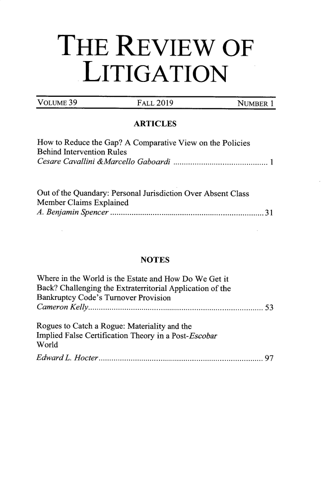 handle is hein.journals/rol39 and id is 1 raw text is: 




     THE REVIEW OF


          LITIGATION


VOLuME39               FALL 2019             NUMBER 1

                      ARTICLES

How to Reduce the Gap? A Comparative View on the Policies
Behind Intervention Rules
Cesare Cavallini &M arcello  Gaboardi ............................................ 1


Out of the Quandary: Personal Jurisdiction Over Absent Class
Member Claims Explained
A. Benjam in  Spencer  ...................................................................  31




                       NOTES

Where in the World is the Estate and How Do We Get it
Back? Challenging the Extraterritorial Application of the
Bankruptcy Code's Turnover Provision
Cam eron K elly  ............................................................................  53

Rogues to Catch a Rogue: Materiality and the
Implied False Certification Theory in a Post-Escobar
World
Edward L. H octer ........................................................................  97


