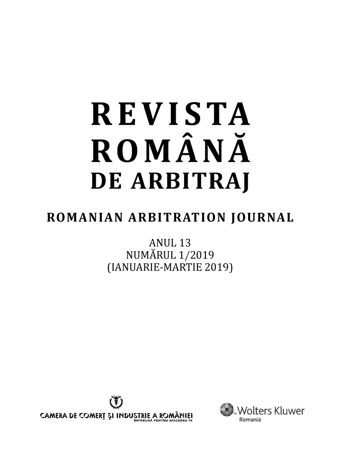 handle is hein.journals/romabj13 and id is 1 raw text is: 







     REVISTA


     ROMANA

     DE   ARBITRAJ

ROMANIAN  ARBITRATION  JOURNAL

            ANUL 13
          NUMARUL 1/2019
       (IANUARIE-MARTIE 2019)


         O!
CAMERA DE CCOMFXJ ;I INDUS RI' A ROMhUI
          '' IMPREUNA PENTRU AFACEREA TA


0) Woiters Kluwer


