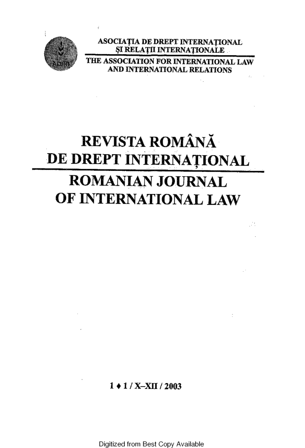 handle is hein.journals/romjinterl1 and id is 1 raw text is: 


        ASOCIATIA DE DREPT INTERNATIONAL
           pI RELATI INTERNATIONALE
      THE ASSOCIATION FOR INTERNATIONAL LAW
          AND INTERNATIONAL RELATIONS







      RE VISTA   ROMANA

DE  DREPT INTERNATIONAL

    ROMANIAN JOURNAL

 OF  INTERNATIONAL LAW


















          14 1 / X-XII / 2003


Digitized from Best Copy Available


