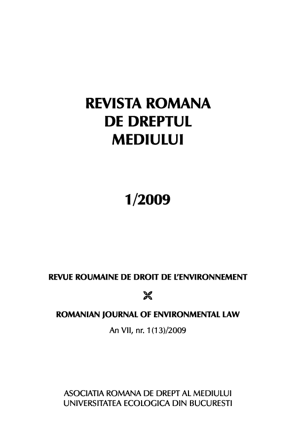 handle is hein.journals/romjoenl1 and id is 1 raw text is: REVISTA ROMANA
DE DREPTUL
MEDIULU
1/2009
REVUE ROUMAINE DE DROIT DE L'ENVIRONNEMENT
ROMANIAN JOURNAL OF ENVIRONMENTAL LAW
An VII, nr. 1 (13)/2009
ASOCIATIA ROMANA DE DREPT AL MEDIULUI
UNIVERSITATEA ECOLOGICA DIN BUCURESTI


