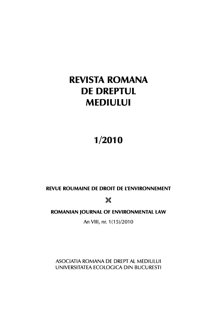 handle is hein.journals/romjoenl2010 and id is 1 raw text is: REVISTA ROMANA
DE DREPTUL
MEDIULUI
1/2010
REVUE ROUMAINE DE DROIT DE L'ENVIRONNEMENT
ROMANIAN JOURNAL OF ENVIRONMENTAL LAW
An Vill, nr. 1(15)/2010
ASOCIATIA ROMANA DE DREPT AL MEDIULUI
UNIVERSITATEA ECOLOGICA DIN BUCURESTI


