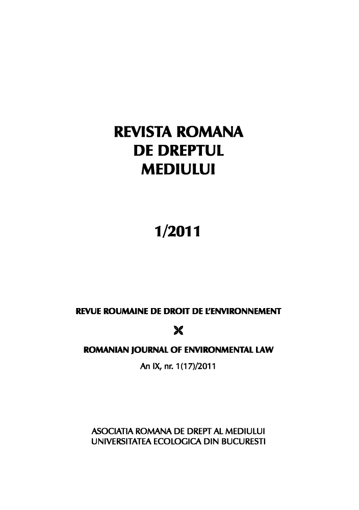 handle is hein.journals/romjoenl2011 and id is 1 raw text is: REVISTA ROMANA
DE DREPTUL
MEDIULUI
1/2011
REVUE ROUMAINE DE DROIT DE L'ENVIRONNEMENT
X
ROMANIAN JOURNAL OF ENVIRONMENTAL LAW
An IX, nr. 1(17)/2011
ASOCIATIA ROMANA DE DREPT AL MEDIULUI
UNIVERSITATEA ECOLOGICA DIN BUCURESTI


