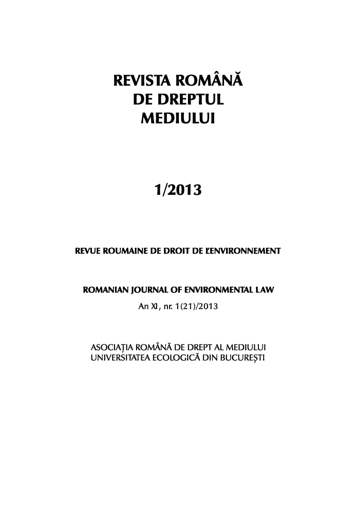 handle is hein.journals/romjoenl2013 and id is 1 raw text is: REVISTA ROMANA
DE DREPTUL
MEDIULUI
1/2013
REVUE ROUMAINE DE DROIT DE I'ENVIRONNEMENT
ROMANIAN JOURNAL OF ENVIRONMENTAL LAW
An XI, nr. 1(21)/2013
ASOCIATIA ROMANA DE DREPT AL MEDIULUI
UNIVERSITATEA ECOLOGICA DIN BUCURESTI


