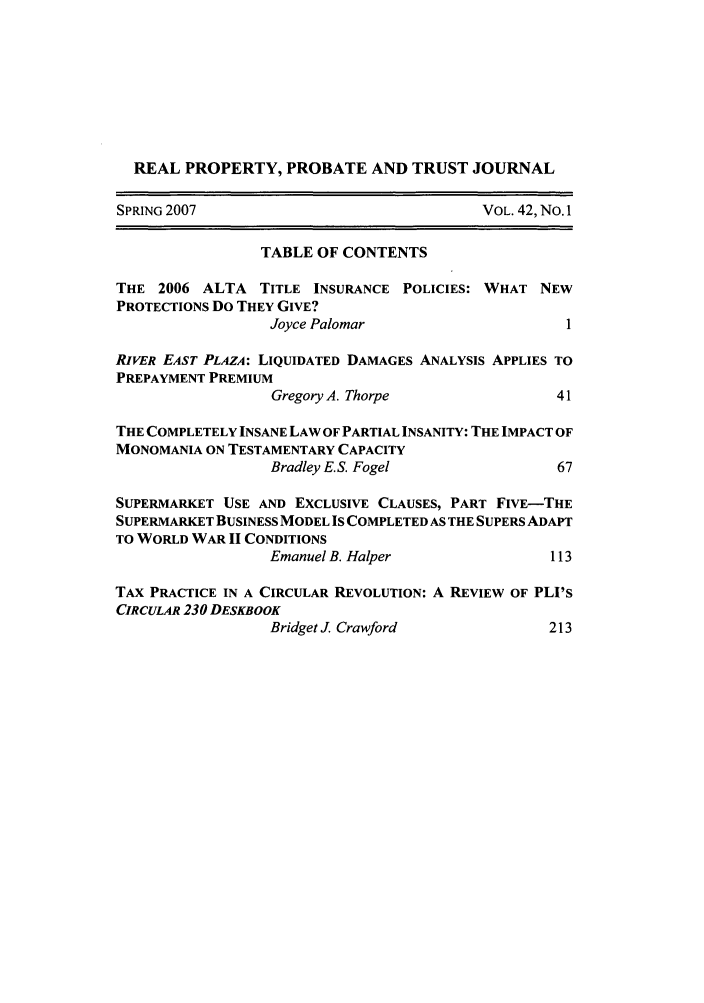 handle is hein.journals/rpptj42 and id is 1 raw text is: REAL PROPERTY, PROBATE AND TRUST JOURNAL
SPRING 2007                               VOL. 42, No. 1
TABLE OF CONTENTS
THE 2006 ALTA TITLE INSURANCE POLICIES: WHAT NEW
PROTECTIONS Do THEY GIVE?
Joyce Palomar                     1
RIVER EAST PLAZA: LIQUIDATED DAMAGES ANALYSIS APPLIES TO
PREPAYMENT PREMIUM
Gregory A. Thorpe                41
THE COMPLETELY INSANE LAW OF PARTIAL INSANITY: THE IMPACT OF
MONOMANIA ON TESTAMENTARY CAPACITY
Bradley E.S. Fogel               67
SUPERMARKET USE AND EXCLUSIVE CLAUSES, PART FIVE-THE
SUPERMARKET BUSINESS MODEL IS COMPLETED AS THE SUPERS ADAPT
TO WORLD WAR II CONDITIONS
Emanuel B. Halper               113
TAX PRACTICE IN A CIRCULAR REVOLUTION: A REVIEW OF PLI's
CIRCULAR 230 DESKBOOK
Bridget J. Crawford             213


