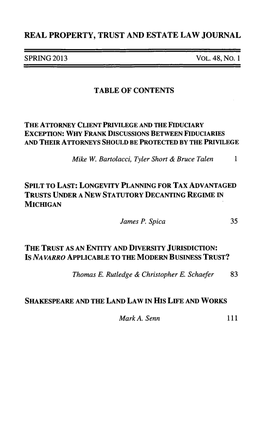handle is hein.journals/rpptj48 and id is 1 raw text is: REAL PROPERTY, TRUST AND ESTATE LAW JOURNAL

SPRING 2013

VOL. 48, No. 1

TABLE OF CONTENTS
THE ATTORNEY CLIENT PRIVILEGE AND THE FIDUCIARY
EXCEPTION: WHY FRANK DISCUSSIONS BETWEEN FIDUCIARIES
AND THEIR ATTORNEYS SHOULD BE PROTECTED BY THE PRIVILEGE
Mike W. Bartolacci, Tyler Short & Bruce Talen  1
SPILT TO LAST: LONGEVITY PLANNING FOR TAX ADVANTAGED
TRUSTS UNDER A NEW STATUTORY DECANTING REGIME IN
MICHIGAN

James P. Spica

35

THE TRUST AS AN ENTITY AND DIVERSITY JURISDICTION:
Is NAVARRO APPLICABLE TO THE MODERN BUSINESS TRUST?

Thomas E. Rutledge & Christopher E. Schaefer

83

SHAKESPEARE AND THE LAND LAW IN HIS LIFE AND WORKS

Mark A. Senn

111


