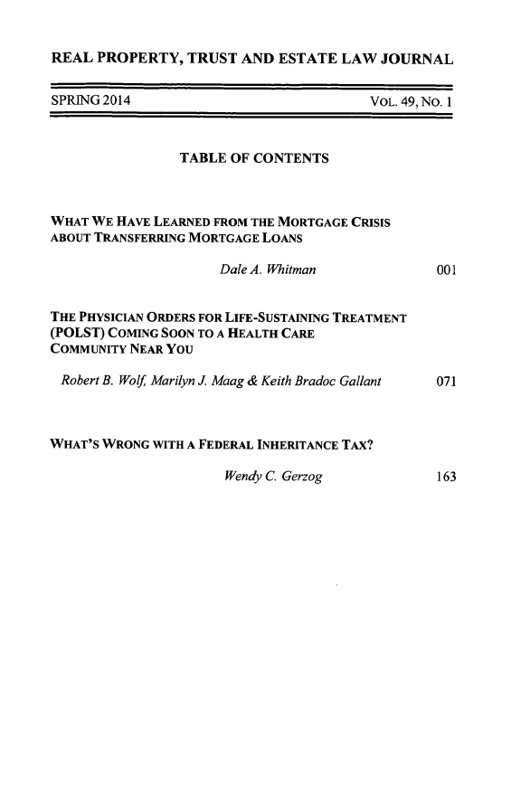 handle is hein.journals/rpptj49 and id is 1 raw text is: 


REAL PROPERTY, TRUST AND ESTATE LAW JOURNAL


SPRING 2014


VOL. 49, No. 1


                TABLE OF CONTENTS



WHAT WE HAVE LEARNED FROM THE MORTGAGE CRISIS
ABOUT TRANSFERRING MORTGAGE LOANS

                     Dale A. Whitman           00


THE PHYSICIAN ORDERS FOR LIFE-SUSTAINING TREATMENT
(POLST) COMING SOON TO A HEALTH CARE
COMMUNITY NEAR YOU

Robert B. Wolf, Marilyn J. Maag & Keith Bradoc Gallant  07'



WHAT'S WRONG WITH A FEDERAL INHERITANCE TAX?


Wendy C. Gerzog


