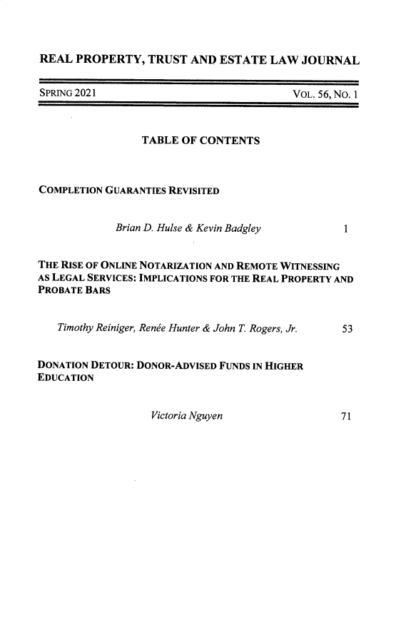 handle is hein.journals/rpptj56 and id is 1 raw text is: REAL PROPERTY, TRUST AND ESTATE LAW JOURNAL

SPRING 2021

VoL. 56, No. 1

TABLE OF CONTENTS
COMPLETION GUARANTIES REVISITED
Brian D. Hulse & Kevin Badgley      1
THE RISE OF ONLINE NOTARIZATION AND REMOTE WITNESSING
AS LEGAL SERVICES: IMPLICATIONS FOR THE REAL PROPERTY AND
PROBATE BARS
Timothy Reiniger, Renee Hunter & John T. Rogers, Jr.  53
DONATION DETOUR: DONOR-ADVISED FUNDS IN HIGHER
EDUCATION

Victoria Nguyen

7 1


