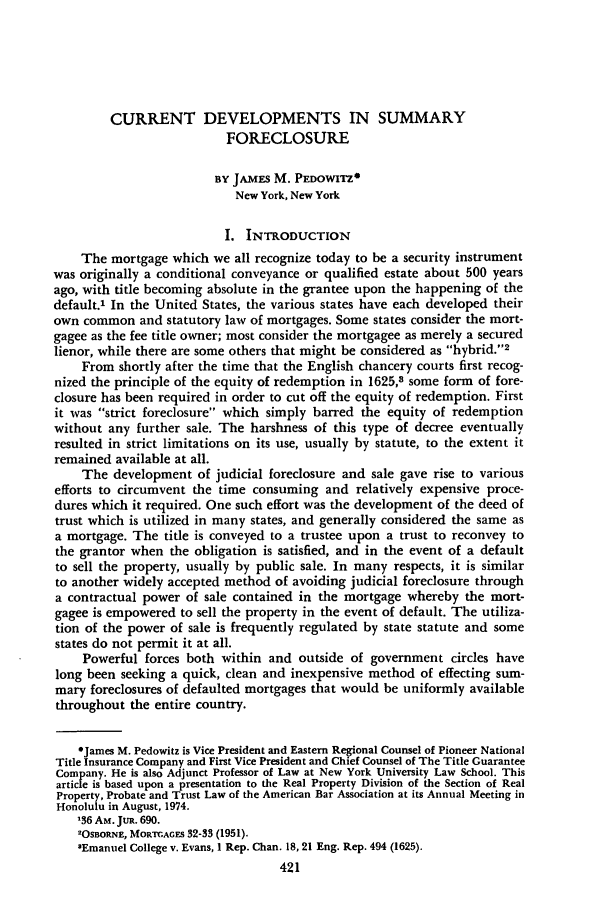 handle is hein.journals/rpptj9 and id is 431 raw text is: CURRENT DEVELOPMENTS IN SUMMARY
FORECLOSURE
BY JAMES M. PEDOWITZ*
New York, New York
I. INTRODUCTION
The mortgage which we all recognize today to be a security instrument
was originally a conditional conveyance or qualified estate about 500 years
ago, with title becoming absolute in the grantee upon the happening of the
default.' In the United States, the various states have each developed their
own common and statutory law of mortgages. Some states consider the mort-
gagee as the fee title owner; most consider the mortgagee as merely a secured
lienor, while there are some others that might be considered as hybrid.2
From shortly after the time that the English chancery courts first recog-
nized the principle of the equity of redemption in 1625,8 some form of fore-
closure has been required in order to cut off the equity of redemption. First
it was strict foreclosure which simply barred the equity of redemption
without any further sale. The harshness of this type of decree eventually
resulted in strict limitations on its use, usually by statute, to the extent it
remained available at all.
The development of judicial foreclosure and sale gave rise to various
efforts to circumvent the time consuming and relatively expensive proce-
dures which it required. One such effort was the development of the deed of
trust which is utilized in many states, and generally considered the same as
a mortgage. The title is conveyed to a trustee upon a trust to reconvey to
the grantor when the obligation is satisfied, and in the event of a default
to sell the property, usually by public sale. In many respects, it is similar
to another widely accepted method of avoiding judicial foreclosure through
a contractual power of sale contained in the mortgage whereby the mort-
gagee is empowered to sell the property in the event of default. The utiliza-
tion of the power of sale is frequently regulated by state statute and some
states do not permit it at all.
Powerful forces both within and outside of government circles have
long been seeking a quick, clean and inexpensive method of effecting sum-
mary foreclosures of defaulted mortgages that would be uniformly available
throughout the entire country.
*James M. Pedowitz is Vice President and Eastern Regional Counsel of Pioneer National
Title Insurance Company and First Vice President and Chief Counsel of The Title Guarantee
Company. He is also Adjunct Professor of Law at New York University Law School. This
article is based upon a presentation to the Real Property Division of the Section of Real
Property, Probate and Trust Law of the American Bar Association at its Annual Meeting in
Honolulu in August, 1974.
136 AM. JutR. 690.
2OSBORNE, MORTGAGES 32-33 (1951).
sEmanuel College v. Evans, 1 Rep. Chan. 18, 21 Eng. Rep. 494 (1625).
421


