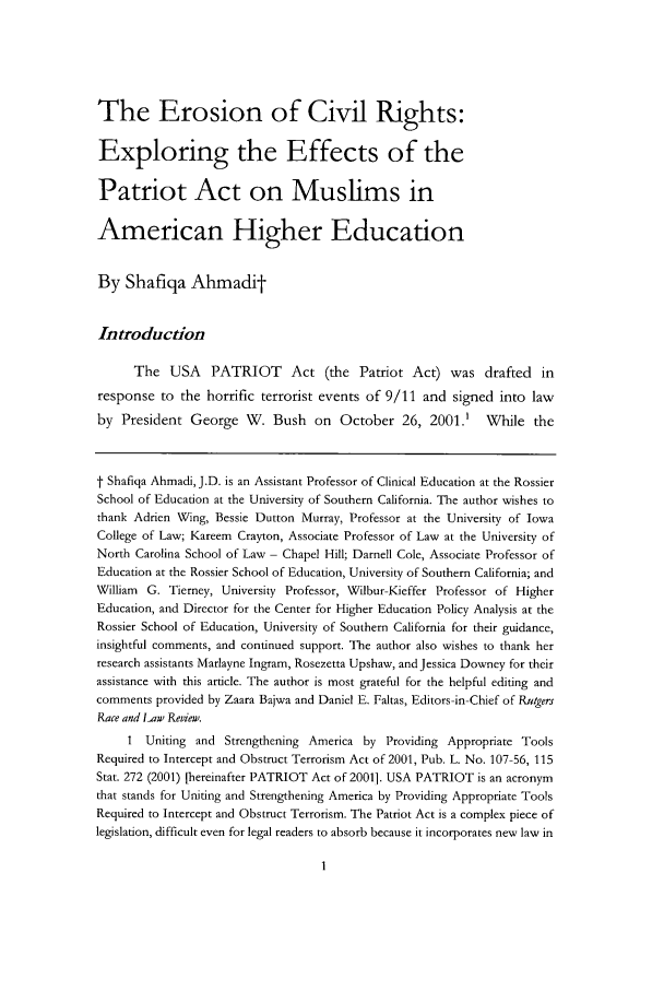 handle is hein.journals/rrace12 and id is 3 raw text is: The Erosion of Civil Rights:
Exploring the Effects of the
Patriot Act on Muslims in
American Higher Education
By Shafiqa Ahmadit
Introduction
The USA PATRIOT Act (the Patriot Act) was drafted in
response to the horrific terrorist events of 9/11 and signed into law
by President George W. Bush on October 26, 2001.' While the
t Shafiqa Ahmadi, J.D. is an Assistant Professor of Clinical Education at the Rossier
School of Education at the University of Southern California. The author wishes to
thank Adrien Wing, Bessie Dutton Murray, Professor at the University of Iowa
College of Law; Kareem Crayton, Associate Professor of Law at the University of
North Carolina School of Law - Chapel Hill; Darnell Cole, Associate Professor of
Education at the Rossier School of Education, University of Southern California; and
William G. Tierney, University Professor, Wilbur-Kieffer Professor of Higher
Education, and Director for the Center for Higher Education Policy Analysis at the
Rossier School of Education, University of Southern California for their guidance,
insightful comments, and continued support. The author also wishes to thank her
research assistants Marlayne Ingram, Rosezetta Upshaw, and Jessica Downey for their
assistance with this article. The author is most grateful for the helpful editing and
comments provided by Zaara Bajwa and Daniel E. Faltas, Editors -in-Chief of Rutgers
Race and Law Review.
I Uniting and Strengthening America by Providing Appropriate Tools
Required to Intercept and Obstruct Terrorism Act of 2001, Pub. L. No. 107-56, 115
Stat. 272 (2001) [hereinafter PATRIOT Act of 2001]. USA PATRIOT is an acronym
that stands for Uniting and Strengthening America by Providing Appropriate Tools
Required to Intercept and Obstruct Terrorism. The Patriot Act is a complex piece of
legislation, difficult even for legal readers to absorb because it incorporates new law in



