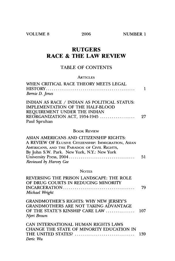 handle is hein.journals/rrace8 and id is 1 raw text is: VOLUME 8

RUTGERS
RACE & THE LAW REVIEW
TABLE OF CONTENTS
ARTICLES
WHEN CRITICAL RACE THEORY MEETS LEGAL
H IST O RY   ..............................................
Bernie D. Jones
INDIAN AS RACE / INDIAN AS POLITICAL STATUS:
IMPLEMENTATION OF THE HALF-BLOOD
REQUIREMENT UNDER THE INDIAN
REORGANIZATION ACT, 1934-1945 .................. 27
Paul Spruhan
BOOK REVIEW
ASIAN AMERICANS AND CITIZENSHIP RIGHTS:
A REVIEW OF ELUSIVE CITIZENSHIP: IMMIGRATION, ASIAN
AMERICANS, AND THE PARADOX OF CIVIL RIGHTS,
By John S.W. Park. New York, N.Y.: New York
University  Press, 2004  ..................................  51
Reviewed by Harvey Gee
NOTES
REVERSING THE PRISON LANDSCAPE: THE ROLE
OF DRUG COURTS IN REDUCING MINORITY
INCARCERATION  .....................................  79
Michael Wright
GRANDMOTHER'S RIGHTS: WHY NEW JERSEYS
GRANDMOTHERS ARE NOT TAKING ADVANTAGE
OF THE STATE'S KINSHIP CARE LAW ............... 107
Njeri Brown
CAN INTERNATIONAL HUMAN RIGHTS LAWS
CHANGE THE STATE OF MINORITY EDUCATION IN
THE  UNITED  STATES? ...............................  139
Deric Wu

2006

NUMBER I


