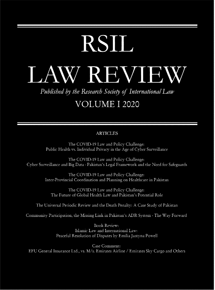 handle is hein.journals/rsil2020 and id is 1 raw text is: P blished by the Research Socie yof Intern aional Law
VOLUME I12020
ARTICLES
The COVID-19 Law and Policy Challenge:
Public Health vs. Individual Privacy in the Age of Cyber Surveillance
The COVID-19 Law. and Policy Challenge:
Cyber Surv.eillance and Iiig Data - Pakistan's Legal Framework and the Need for _Safeguaards
The ton OID-19 Law- a nd Poliy Challenge:
Inter-Provncal Coordinmatin and Plannig on Healthcare in Pakistan
The COVID-19 Law. and Policy Challenge:
The Future of Global Health Law and Pakistan's Potential Role
Th'le Universal Periodic Review and the Death Penalty: A Case Stuady of Pakistan
Commnunity Participation, tihe Missing Link in Pakistan's ADR System - The Way Forward
Book Review:.
Islaunic Lawe and International Law:
Peaceful Resoltion of DispUtes by Emilia Juisty na Powell
Case Conllnent:
EFU' General Insurance Ltd., vs. M/s. Emirates :Airline / Emirates Sky- Cargo and Others


