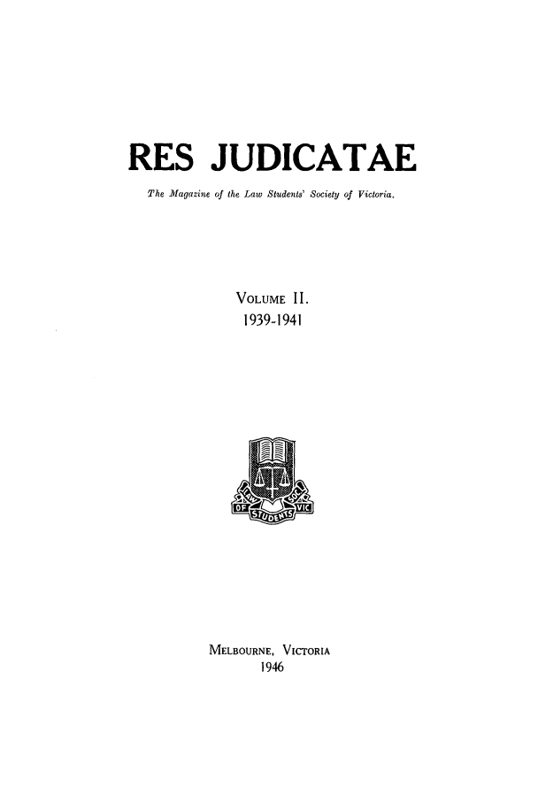 handle is hein.journals/rsjud2 and id is 1 raw text is: RES JUDICATAE
The Magazine of the Law Students' Society of Victoria.
VOLUME II.
1939-1941
MELBOURNE, VICTORIA
1946


