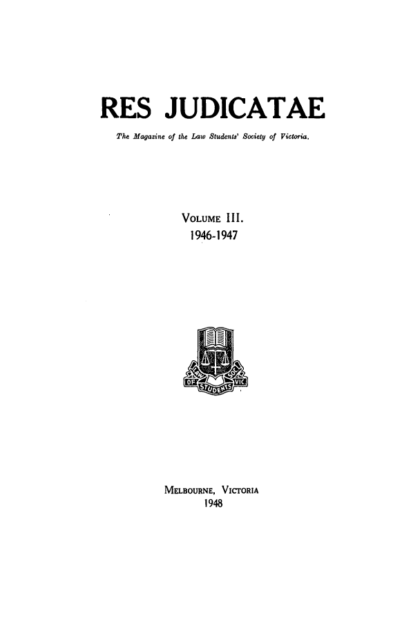 handle is hein.journals/rsjud3 and id is 1 raw text is: RES JUDICATAE
The Magazine of the Law Students' Society of Victoria.
VOLUME III.
1946-1947
MELBOURNE, VICTORIA
1948


