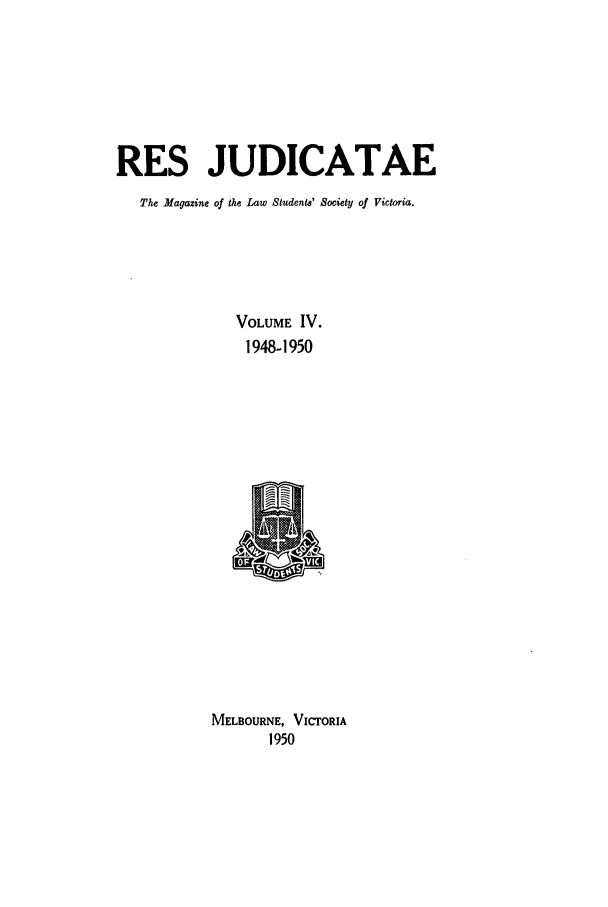 handle is hein.journals/rsjud4 and id is 1 raw text is: RES JUDICATAE
The Magazine of the Law Students' Society of Victoria.
VOLUME IV.
1948-1950
MELBOURNE, VICrORIA
1950


