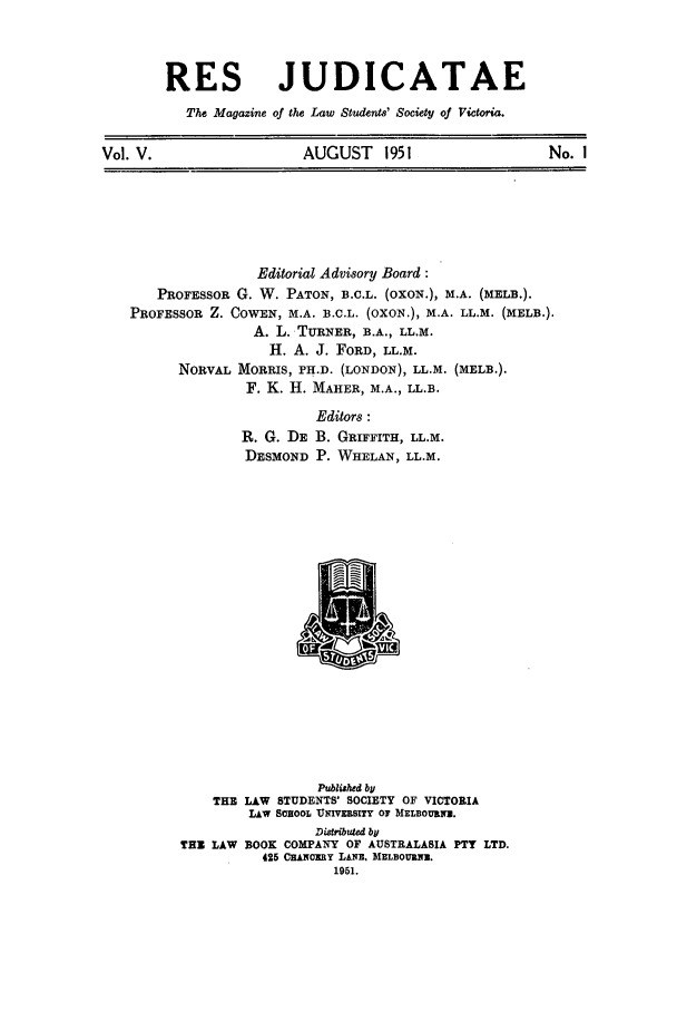 handle is hein.journals/rsjud5 and id is 1 raw text is: RES JUDICATAE
The Magazine of the Law Students' Society of Victoria.
Vol. V.                AUGUST 1951                  No. I

Editorial Advisory Board:
PROFESSOR G. W. PATON, B.C.L. (OXON.), M.A. (MELB.).
PROFESSOR Z. COWEN, M.A. B.C.L. (OXON.), M.A. LL.M. (MELD.).
A. L. TURNER, B.A., LL.M.
H. A. J. FORD, LL.M.
NORVAL MORRIS, PH.D. (LONDON), LL.M. (MELB.).
F. K. H. MAHER, M.A., LL.B.
Editors :
R. G. DE B. GRIFFITH, LL.M.
DESMOND P. WHELAN, LL.M.
Published by
THE LAW STUDENTS' SOCIETY OF VICTORIA
LAW SSOOL UIVERsITY OF MELBOURE.
Distributed by
TEX LAW BOOK COMPANY OF AUSTRALASIA PTY LTD.
425 CEANOERY LANE. MELBOURNE.
1951.


