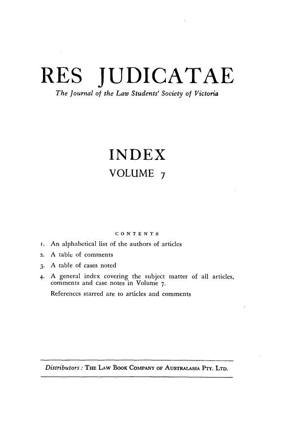 handle is hein.journals/rsjud7 and id is 1 raw text is: RES JUDICATAE
The Journal of the Law Students' Society of Victoria
INDEX
VOLUME 7
CONTENTS
i. An alphabetical list of the authors of articles
2. A table of comments
3. A table of cases noted
4. A general index covering the subject matter of all articles,
comments and case notes in Volume 7.
References starred are to articles and comments

Distributors: TnE LAW BooK COMPANY OF AUsTRALASIA PTY. LTD.



