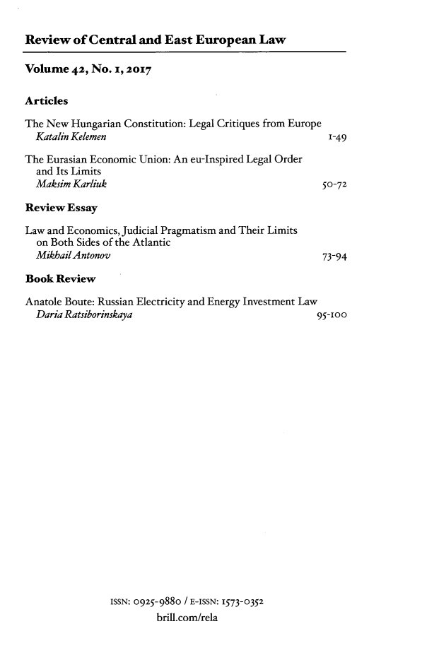 handle is hein.journals/rsl42 and id is 1 raw text is: 

Review of Central and East European Law


Volume 42, No. i, 2017

Articles


The New Hungarian Constitution: Legal Critiques from Europe
  Katalin Kelemen                                       1-49

The Eurasian Economic Union: An eu-Inspired Legal Order
  and Its Limits
  Maksim Karliuk                                       5 0-72


Review Essay


Law and Economics, Judicial Pragmatism and Their Limits
  on Both Sides of the Atlantic
  MikhailAntonov


73-94


Book Review


Anatole Boute: Russian Electricity and Energy Investment Law
  Daria Ratsiborinskaya                               95-100


ISSN: 0925-9880 / E-ISSN: 1573-0352
         brill.com/rela


