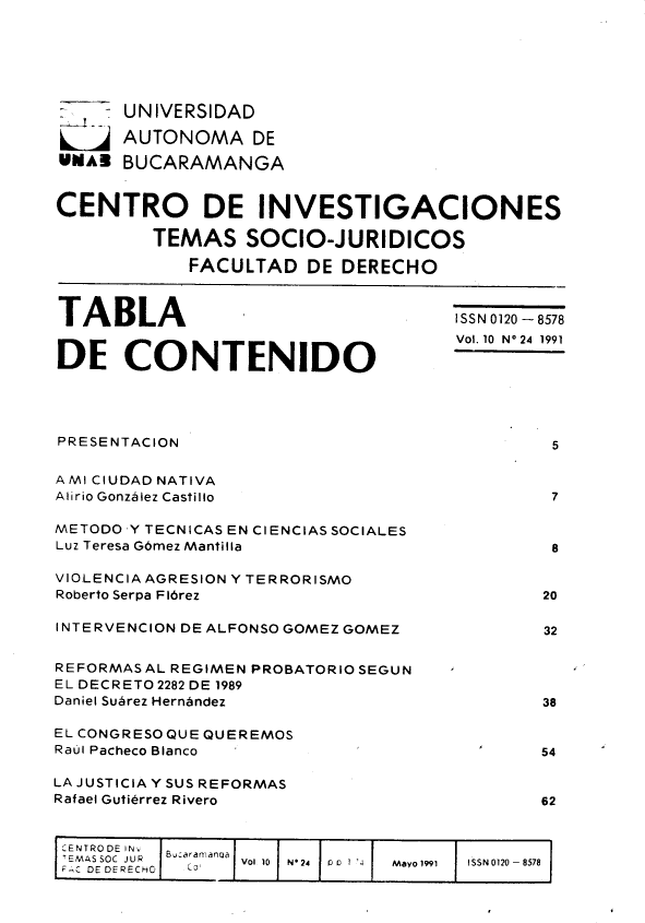 handle is hein.journals/rtemscj24 and id is 1 raw text is: 






       UNIVERSIDAD

       AUTONOMA DE
UMAB   BUCARAMANGA


CENTRO DE INVESTIGACIONES

         TEMAS SOCIO-JURIDICOS

             FACULTAD   DE DERECHO



TABLA                                 ISSN 0120 - 8578


DE     CO    NTENIDO                  Vol.10 N'24 11




PRESENTACION                                   5

A MI CIUDAD NATIVA
Alirio Gonzalez Castillo                       7

METODO YTECNICASENCIENCIASSOCIALES
Luz Teresa G6mez Mantilla                      8

VIOLENCIA AGRESION Y TERRORISMO
Roberto Serpa FI6rez                          20

INTERVENCION DE ALFONSO GOMEZ GOMEZ           32


REFORMAS AL REGIMEN PROBATORIO SEGUN
EL DECRETO 2282 DE 1989
Daniel Subrez Hernbndez                       38

EL CONGRESOQUE QUEREMOS
Raul Pacheco Blanco                           54

LA JUSTICIA Y SUS REFORMAS
Rafael Gutierrez Rivero                       62


CENTRODE FNv
   MASSOC  JURHO  B:aa mana  Vol 10  N*24   0  1  '  Mayo 1991  ISSN0120 - 8578


