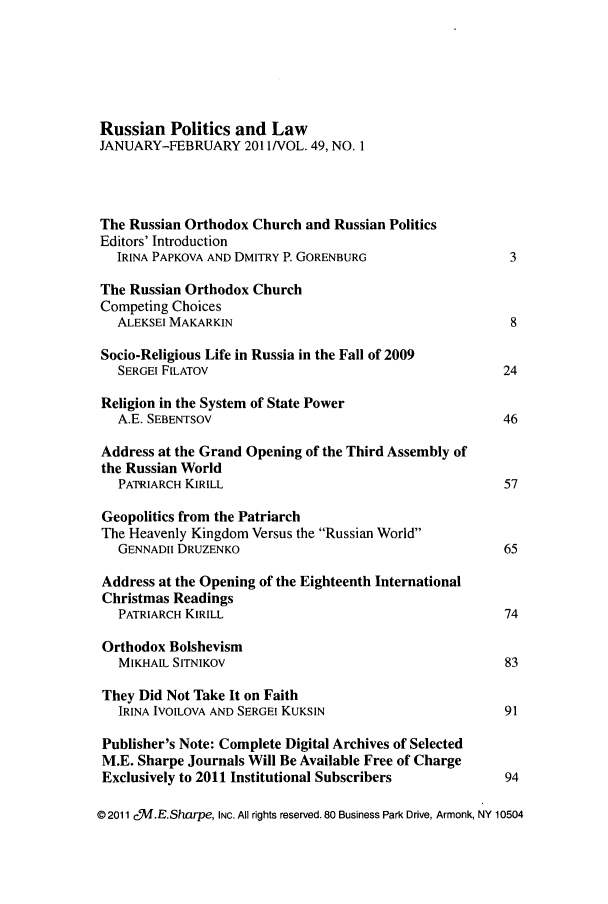 handle is hein.journals/ruspl49 and id is 1 raw text is: 






Russian Politics and Law
JANUARY-FEBRUARY 2011/VOL. 49, NO. I




The Russian Orthodox Church and Russian Politics
Editors' Introduction
   IRINA PAPKOVA AND DMITRY P. GORENBURG                  3

The Russian Orthodox Church
Competing Choices
   ALEKSEI MAKARKIN                                       8

 Socio-Religious Life in Russia in the Fall of 2009
   SERGEI F1LATOV                                        24

 Religion in the System of State Power
   A.E. SEBENTSOV                                        46

 Address at the Grand Opening of the Third Assembly of
 the Russian World
   PATRIARCH KIRILL                                      57

 Geopolitics from the Patriarch
 The Heavenly Kingdom Versus the Russian World
   GENNADII DRUZENKO                                     65

 Address at the Opening of the Eighteenth International
 Christmas Readings
   PATRIARCH KIRILL                                       74

 Orthodox Bolshevism
   MIKHALL SITNIKOV                                       83

 They Did Not Take It on Faith
   IRINA IVOILOVA AND SERGEI KUKSIN                       91

 Publisher's Note: Complete Digital Archives of Selected
 M.E. Sharpe Journals Will Be Available Free of Charge
 Exclusively to 2011 Institutional Subscribers         94

© 2011 c,%I.E.Sharpe, INC. All rights reserved. 80 Business Park Drive, Armonk, NY 10504


