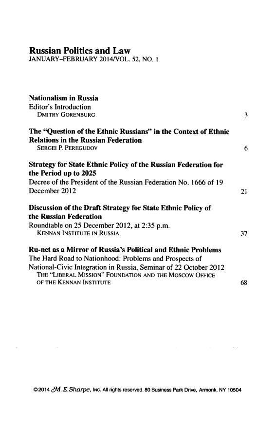 handle is hein.journals/ruspl52 and id is 1 raw text is: 




Russian Politics and Law
JANUARY-FEBRUARY 2014NOL. 52, NO. I




Nationalism in Russia
Editor's Introduction
   DMITRY GORENBURG                                            3

The Question of the Ethnic Russians in the Context of Ethnic
Relations in the Russian Federation
   SERGEI P. PEREGUDOV                                         6

Strategy for State Ethnic Policy of the Russian Federation for
the Period up to 2025
Decree of the President of the Russian Federation No. 1666 of 19
December 2012                                                 21

Discussion of the Draft Strategy for State Ethnic Policy of
the Russian Federation
Roundtable on 25 December 2012, at 2:35 p.m.
   KENNAN INSTITUTE IN RUSSIA                                 37

Ru-net as a Mirror of Russia's Political and Ethnic Problems
The Hard Road to Nationhood: Problems and Prospects of
National-Civic Integration in Russia, Seminar of 22 October 2012
  THE LIBERAL MISSION FOUNDATION AND THE MOSCOW OFFICE
  OF THE KENNAN INSTITUTE                                     68


02014 cqM.E.Sharpe, INC. All rights reserved. 80 Business Park Drive, Armonk, NY 10504


