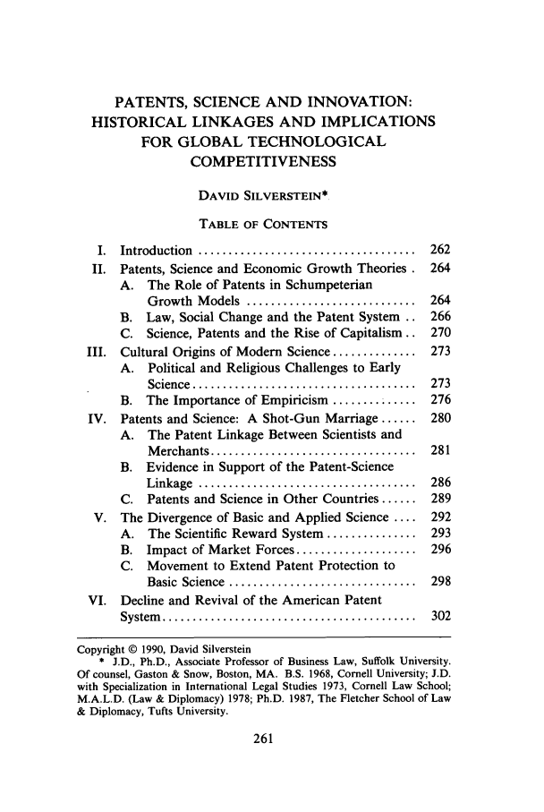 handle is hein.journals/rutcomt17 and id is 267 raw text is: PATENTS, SCIENCE AND INNOVATION:
HISTORICAL LINKAGES AND IMPLICATIONS
FOR GLOBAL TECHNOLOGICAL
COMPETITIVENESS
DAVID SILVERSTEIN*
TABLE OF CONTENTS
I.  Introduction  ....................................  262
II. Patents, Science and Economic Growth Theories . 264
A. The Role of Patents in Schumpeterian
Growth  M odels  ............................  264
B. Law, Social Change and the Patent System .. 266
C. Science, Patents and the Rise of Capitalism.. 270
III. Cultural Origins of Modern Science .............. 273
A. Political and Religious Challenges to Early
Science ............................... 273
B. The Importance of Empiricism ............. 276
IV. Patents and Science: A Shot-Gun Marriage ...... 280
A. The Patent Linkage Between Scientists and
M erchants ..................................  281
B. Evidence in Support of the Patent-Science
Linkage  ....................................  286
C. Patents and Science in Other Countries ...... 289
V. The Divergence of Basic and Applied Science .... 292
A. The Scientific Reward System ............... 293
B. Impact of Market Forces .................... 296
C. Movement to Extend Patent Protection to
Basic  Science  ...............................  298
VI. Decline and Revival of the American Patent
System   ..........................................  302
Copyright © 1990, David Silverstein
* J.D., Ph.D., Associate Professor of Business Law, Suffolk University.
Of counsel, Gaston & Snow, Boston, MA. B.S. 1968, Cornell University; J.D.
with Specialization in International Legal Studies 1973, Cornell Law School;
M.A.L.D. (Law & Diplomacy) 1978; Ph.D. 1987, The Fletcher School of Law
& Diplomacy, Tufts University.


