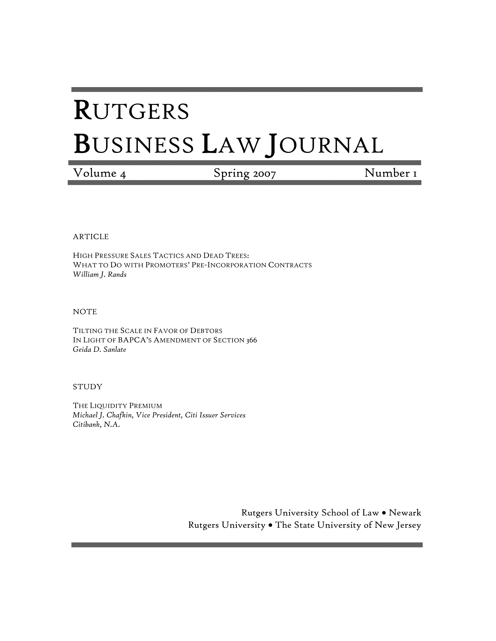 handle is hein.journals/rutgblaj4 and id is 1 raw text is: RUTGERS
BUSINESS LAWJOURNAL

Volume 4

Spring 2007

Number i

ARTICLE

HIGH PRESSURE SALES TACTICS AND DEAD TREES:
WHAT TO Do WITH PROMOTERS' PRE-INCORPORATION CONTRACTS
Williamj. Rands
NOTE
TILTING THE SCALE IN FAVOR OF DEBTORS
IN LIGHT OF BAPCA's AMENDMENT OF SECTION 366
Geida D. Sanlate
STUDY

THE LIQUIDITY PREMIUM
MichaelJ. Chafkin, Vice President, Citi Issuer Services
Citibank, N.A.
Rutgers University School of Law * Newark
Rutgers University e The State University of New Jersey


