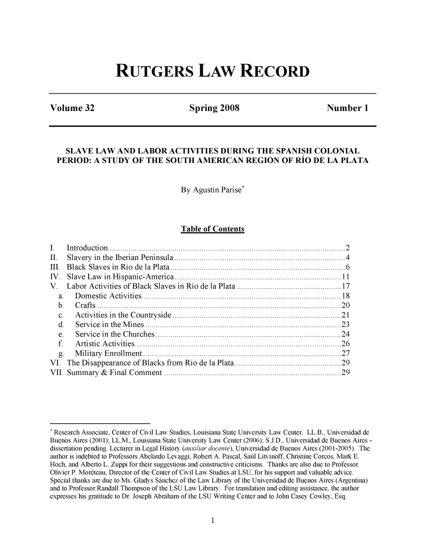 handle is hein.journals/rutglr32 and id is 1 raw text is: 







RUTGERS LAw RECORD


Volume 32                               Spring   2008                          Number 1




     SLAVE   LAW   AND   LABOR ACTIVITIES DURING THE SPANISH COLONIAL
  PERIOD: A STUDY OF THE SOUTH AMERICAN REGION OF RIO DE LA PLATA


                                     By  Agustin Parise*



                                     Table  of Contents

I.   In tro du ctio n  ...................................................................................................... . . .. 2
II.  Slavery in the Iberian Peninsula ............................................................................. 4
III. B lack Slaves in R io  de  la  Plata................................................................................ 6
IV . Slave L aw in H ispanic-A m erica................................................................................11
V.   Labor Activities of Black Slaves in Rio de la Plata ............................................. 17
  a.   D om estic A ctiv ities  .......................................................................................... . 18
  b .  C ra ft s  .....................................................................................................................2 0
  c.   A ctivities in  the  C ountryside  ............................................................................. 2 1
  d .  Service in the M ines ........................................................................................ . 23
  e.   Service in the C hurches................................................................................... . 24
  f.   A rtistic A ctiv ities............................................................................................. . 2 6
  g .  M ilitary E nrollm ent......................................................................................... . . 27
VI.  The Disappearance  of Blacks from Rio de la Plata..............................................29
V II. Sum m ary & Final C om m ent ................................................................................. 29






* Research Associate, Center of Civil Law Studies, Louisiana State University Law Center. LL.B., Universidad de
Buenos Aires (2001); LL.M., Louisiana State University Law Center (2006); S.J.D., Universidad de Buenos Aires -
dissertation pending. Lecturer in Legal History (auxiliar docente), Universidad de Buenos Aires (2001-2005). The
author is indebted to Professors Abelardo Levaggi, Robert A. Pascal, Saul Litvinoff, Christine Corcos, Mark E.
Hoch, and Alberto L. Zuppi for their suggestions and constructive criticisms. Thanks are also due to Professor
Olivier P. Mor6teau, Director of the Center of Civil Law Studies at LSU, for his support and valuable advice.
Special thanks are due to Ms. Gladys Shnchez of the Law Library of the Universidad de Buenos Aires (Argentina)
and to Professor Randall Thompson of the LSU Law Library. For translation and editing assistance, the author
expresses his gratitude to Dr. Joseph Abraham of the LSU Writing Center and to John Casey Cowley, Esq.


1


