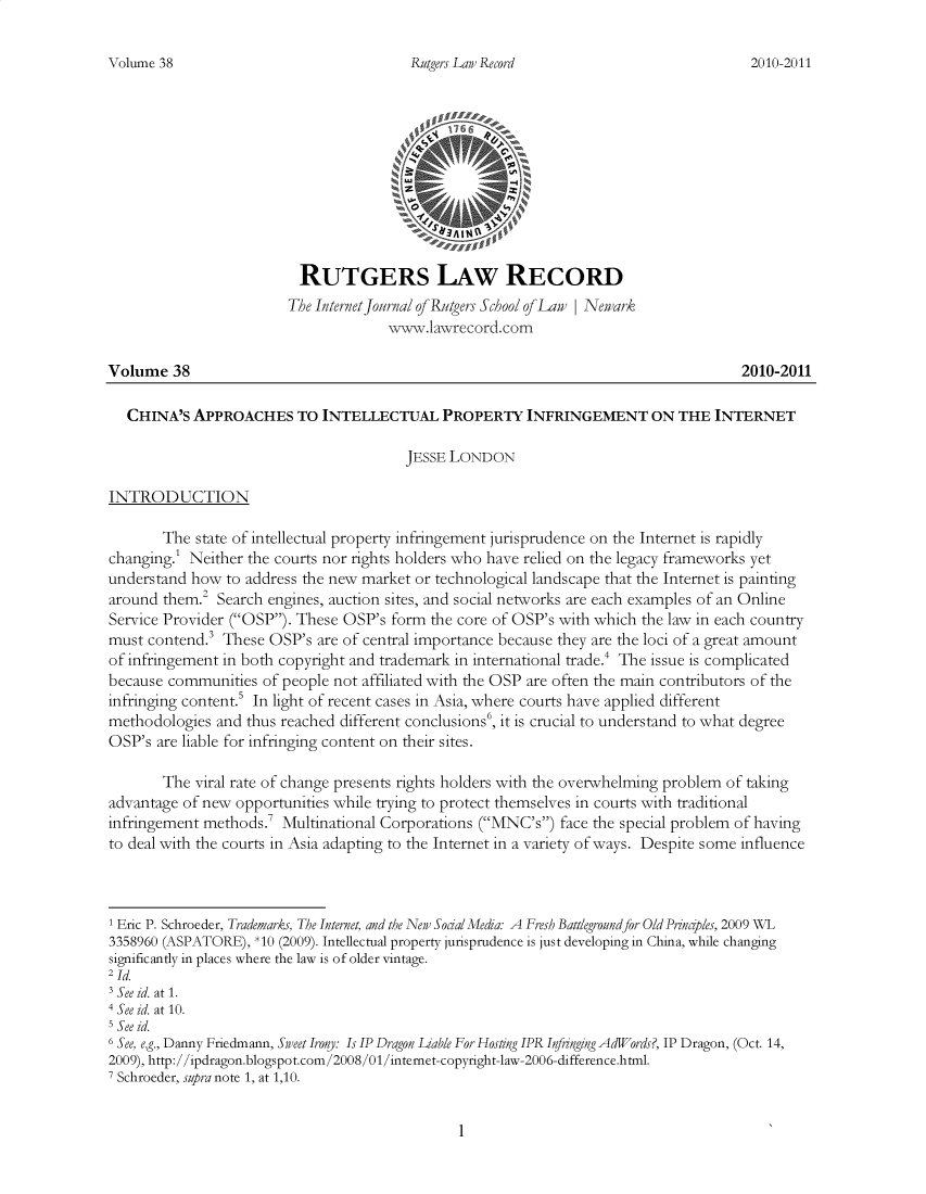 handle is hein.journals/rutglr38 and id is 1 raw text is: 

Rutgers Law Record


                          RUTGERS LAW RECORD
                        The Internet fornal of Rutgers School of Law | Newark
                                      \Vww.lawrecord.com

Volume   38                                                                          2010-2011

   CHINA'S  APPROACHES TO INTELLECTUAL PROPERTY INFRINGEMENT ON THE INTERNET

                                        JESSE LONDON

INTRODUCTION

       The  state of intellectual property infringement jurisprudence on the Internet is rapidly
changing.' Neither the courts nor rights holders who have relied on the legacy frameworks yet
understand how  to address the new market or technological landscape that the Internet is painting
around them.2  Search engines, auction sites, and social networks are each examples of an Online
Service Provider (OSP). These OSP's form  the core of OSP's with which the law in each country
must contend.' These  OSP's are of central importance because they are the loci of a great amount
of infringement in both copyright and trademark in international trade.' The issue is complicated
because communities  of people not affiliated with the OSP are often the main contributors of the
infringing content.5 In light of recent cases in Asia, where courts have applied different
methodologies  and thus reached different conclusions, it is crucial to understand to what degree
OSP's  are liable for infringing content on their sites.

       The  viral rate of change presents rights holders with the overwhelming problem of taking
advantage of new opportunities while trying to protect themselves in courts with traditional
infringement methods.7  Multinational Corporations (MNC's) face the special problem of having
to deal with the courts in Asia adapting to the Internet in a variety of ways. Despite some influence



1 Eric P. Schroeder, Trademarks, The Internet, and the New SodalMedia: A Fresh Battlegroundfor Old Prmajles, 2009 WL
3358960 (ASPATORE), *10 (2009). Intellectual property jurisprudence is just developing in China, while changing
significantly in places where the law is of older vintage.
21d
3 See id. at 1.
4 See id. at 10.
I See id.
6 See, e.g., Danny Friedmann, Sweet Irony: Is IP Dragon Liable For Hosting IPR Infringing AdW/ords?, IP Dragon, (Oct. 14,
2009), http://ipdragon.blogspot.com/2008/01/internet-copyright-law-2006-difference.html.
7 Schroeder, supra note 1, at 1,10.


1


Volume 38


2010-2011



