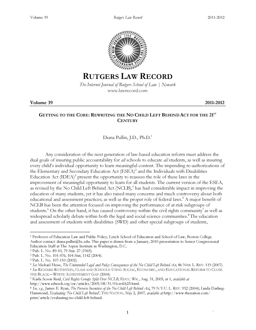 handle is hein.journals/rutglr39 and id is 1 raw text is: 


Rutgers Law Record


                          RUTGERS LAW RECORD
                        The Internet ournal of Rutgers School of Law | Newark
                                      www.lawrecord.com

Volume   39                                                                           2011-2012

    GETTING   TO  THE  CORE:  REWRITING   THE  No  CHILD  LEFT  BEHIND   ACT  FOR  THE  21ST
                                           CENTURY


                                    Diana Pullin, J.D., Ph.D.'


       Any  consideration of the next generation of law-based education reform must address the
dual goals of insuring public accountability for all schools to educate all students, as well as insuring
every child's individual opportunity to learn meaningful content. The impending re-authorizations of
the Elementary and Secondary  Education Act (ESEA)2  and the Individuals with Disabilities
Education Act  (IDEA)' present the opportunity to reassess the role of these laws in the
improvement   of meaningful opportunity to learn for all students. The current version of the ESEA,
as revised by the No Child Left Behind Act (NCLB),4 has had considerable impact in improving the
education of many students, yet it has also raised many concerns and much controversy about both
educational and assessment practices; as well as the proper role of federal laws.5 A major benefit of
NCLB   has been the attention focused on improving the performance of at-risk subgroups of
students.' On the other hand, it has caused controversy within the civil rights community'as well as
widespread scholarly debate within both the legal and social science communities.The education
and assessment of students with disabilities (SWD) and other special subgroups of students,


1 Professor of Education Law and Public Policy, Lynch School of Education and School of Law, Boston College.
Author contact: diana.pullin@bc.edu. This paper is drawn from aJanuary, 2010 presentation to Senior Congressional
Education Staff at The Aspen Institute in Washington, D.C.
2 Pub. L. No. 89-10, 79 Stat. 27 (1965).
3 Pub. L. No. 101-476, 104 Stat, 1142 (2004).
4 Pub. L. No. 107-110 (2002).
5 See Michael Heise, The Unintended Legal and Polkg Consequences of the No Child Left BehindAct, 86 NEB. L. REV. 119 (2007).
6 See RICHARD ROTHSTEIN, CLASS AND SCHOOLS: USING SOCIAL, ECONOMIC, AND EDUCATIONAL REFORM TO CLOSE
THE BLACK-WHITE  ACHIEVEMENT  GAP (2004).
7 Karla Scoon Reid, CivilRzghts Groups Spit Over NCLB, EDUC. WK., Aug. 31, 2005, at 1, available at
http://www.edweek.org/ew/articles/2005/08/31/01civil.h25.html.
8 See, e.g., James E. Ryan, The Perverse Incentives of the No Child Left Behind Act, 79 N.Y.U. L. REV. 932 (2004); Linda Darling-
Hammond,  Evaluating 'No Child Left Behind, THE NATION, May 2, 2007, available athttp://www.thenation.com/
print/article/evaluating-no-child-left-behind.


1


Volume 39


2011-2012


