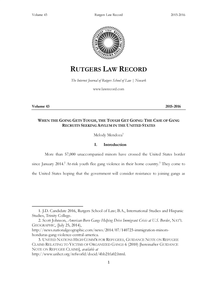handle is hein.journals/rutglr43 and id is 1 raw text is: 

Rutgers Law Record


                    RUTGERS LAW RECORD

                    The Internet journal of Rutgers School of Law  Newark

                               www.lawrecord.com



Volume 43                                                           2015-2016


   WHEN   THE GOING  GETS TOUGH,  THE TOUGH  GET  GOING: THE CASE OF GANG
               RECRUITS  SEEKING ASYLUM  IN THE UNITED  STATES

                               Melody Mendoza'

                               I.   Introduction

       More than 57,000 unaccompanied minors have crossed the United States border

since January 2014.2 At-risk youth flee gang violence in their home country. They come to

the United States hoping that the government will consider resistance to joining gangs as








   1. J.D. Candidate 2016, Rutgers School of Law; B.A., International Studies and Hispanic
Studies, Trinity College.
   2. Scott Johnson, American-Born Gangs Helping Drive Immgrant Crisis at U.S. Border, NAT'L
GEOGRAPHIC,  (July 25, 2014),
http://news.natonalgeographic.com/news/2014/07/140723-immigration-minors-
honduras-gang-violence-central-amenca.
   3. UNITED NATIONS HIGH COMM'R  FOR REFUGEES, GUIDANCE NOTE  ON REFUGEE
CLAIMS RELATING TO VICTIMS OF ORGANIZED GANGS  6 (2010) [hereinafter GUIDANCE
NOTE  ON REFUGEE CLAIMS], available at
http://www.unhcr.org/refworld/docid/4bb21fa02.html.


1


Volumne 43


2015-2016


