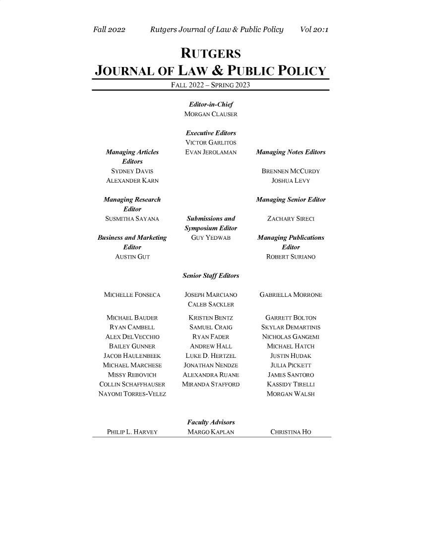 handle is hein.journals/rutjulp20 and id is 1 raw text is: 


Rutgers Journal of Law & Public Policy


Vol 20:1


                       RUTGERS

JOURNAL OF LAW & PUBLIC POLICY
                    FALL 2022 - SPRING 2023


  Managing Articles
       Editors
    SYDNEY DAVIS
  ALEXANDER KARN

  Managing Research
       Editor
  SUSMITHA SAYANA

Business and Marketing
       Editor
     AUSTIN GUT


MICHELLE  FONSECA


  MICHAEL BAUDER
  RYAN  CAMBELL
  ALEX DELVECCHIO
  BAILEY GUNNER
  JACOB HAULENBEEK
  MICHAEL MARCHESE
  MISSY REBOVICH
COLLIN SCHAFFHAUSER
NAYOMI TORRES-VELEZ


Editor-in-Chief
MORGAN CLAUSER

Executive Editors
VICTOR GARLITOS
EVAN JEROLAMAN


Submissions and
Symposium Editor
  GUY YEDWAB


Senior Staff Editors


JOSEPH MARCIANO
  CALEB SACKLER

  KRISTEN BENTZ
  SAMUEL CRAIG
  RYAN  FADER
  ANDREW HALL
  LUKE D. HERTZEL
JONATHAN NENDZE
ALEXANDRA RUANE
MIRANDA STAFFORD


Managing Notes Editors

  BRENNEN McCURDY
    JOSHUA LEVY

Managing Senior Editor

   ZACHARY SIRECI

Managing Publications
       Editor
   ROBERT SURIANO


GABRIELLA MORRONE


  GARRETT BOLTON
SKYLAR DEMARTINIS
NICHOLAS GANGEMI
  MICHAEL HATCH
  JUSTIN HUDAK
  JULIA PICKETT
  JAMES SANTORO
  KASSIDY TIRELLI
  MORGAN WALSH


Faculty Advisors
MARGO KAPLAN


Fall 2022


PHILIP L. HARVEY


CHRISTINA HO


