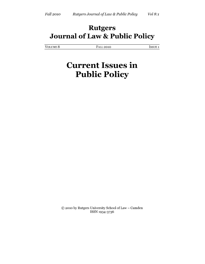 handle is hein.journals/rutjulp8 and id is 1 raw text is: Rutgers Journal ofLaw & Public Policy

Rutgers
Journal of Law & Public Policy
VOLUME 8         FALL 2010        ISSUE 1

Current Issues in
Public Policy
@ 2010 by Rutgers University School of Law - Camden
ISSN 1934-3736

Fall 20lo0

Vol 8:1


