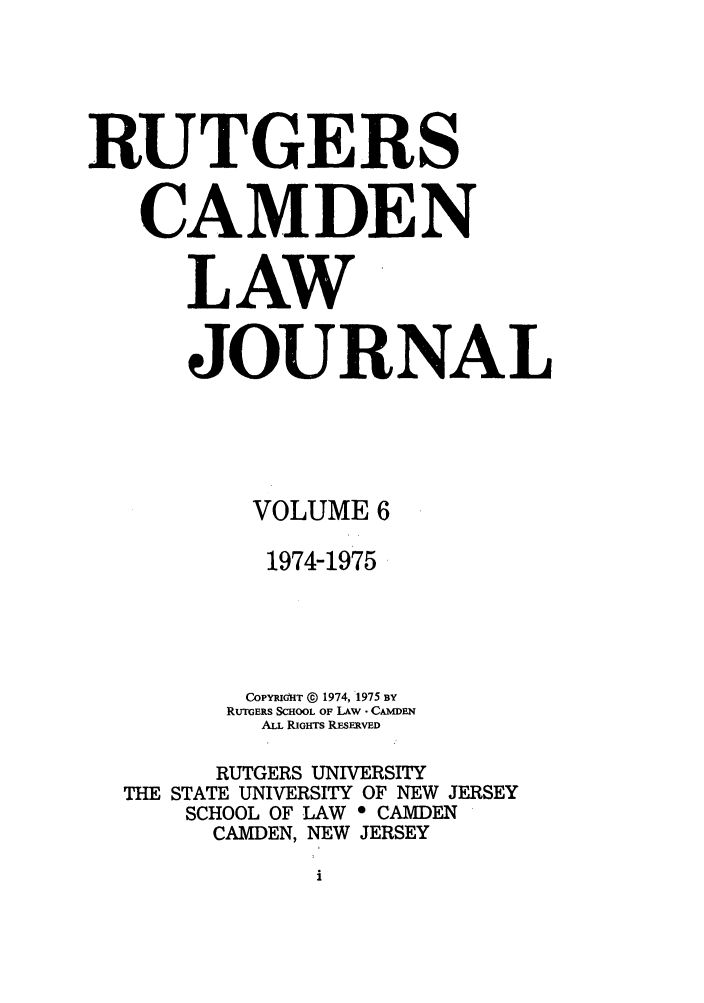 handle is hein.journals/rutlj6 and id is 1 raw text is: RUTGERS
CAMDEN
LAW
JOURNAL
VOLUME 6
1974-1975
COPYRIdHT @ 1974, 1975 BY
RUTGERS SCHOOL OF LAW - CAMDEN
ALL RIGHTS REsERVED
RUTGERS UNIVERSITY
THE STATE UNIVERSITY OF NEW JERSEY
SCHOOL OF LAW 0 CAMDEN
CAMDEN, NEW JERSEY


