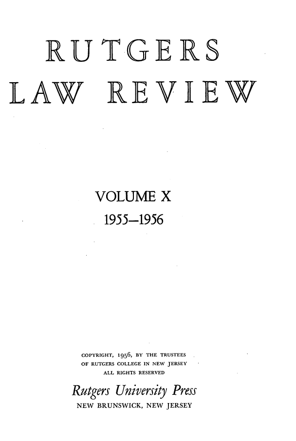 handle is hein.journals/rutlr10 and id is 1 raw text is: RUT-GER

LAW

VOLUME X
1955-1956
COPYRIGHT, 1956, BY THE TRUSTEES
OF RUTGERS COLLEGE IN NEW JERSEY
ALL RIGHTS RESERVED
Rutgers University Press
NEW BRUNSWICK, NEW JERSEY

S

REVIEW


