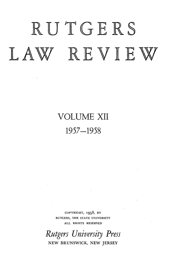handle is hein.journals/rutlr12 and id is 1 raw text is: RUTGERS

LAW

REVIEW

VOLUME XII
1957-1958
COPYRIGHT, 1958, BY
RUTGERS, THE STATE UNIVERSITY
ALL RIGHTS RESERVED
Rutgers University Press
NEW BRUNSWICK, NEW JERSEY


