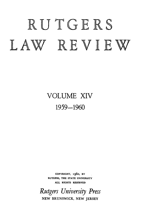 handle is hein.journals/rutlr14 and id is 1 raw text is: RUTGERS

LAW

VOLUME

XIV

1959-1960
COPYRIGHT, 1960, BY
RUTGERS, THE STATE UNIVERSITY
ALL RIGHTS RESERVED
Rutgers University Press
NEW   BRUNSWICK, NEW JERSEY

REVIEW


