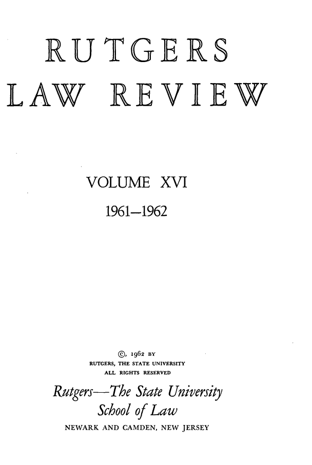 handle is hein.journals/rutlr16 and id is 1 raw text is: RUTGERS

LAW

REVIEW

VOLUME

XVI

1961-1962
@, 1962 BY
RUTGERS, THE STATE UNIVERSITY
ALL RIGHTS RESERVED
Rutgers-The State University
School of Law
NEWARK AND CAMDEN, NEW JERSEY


