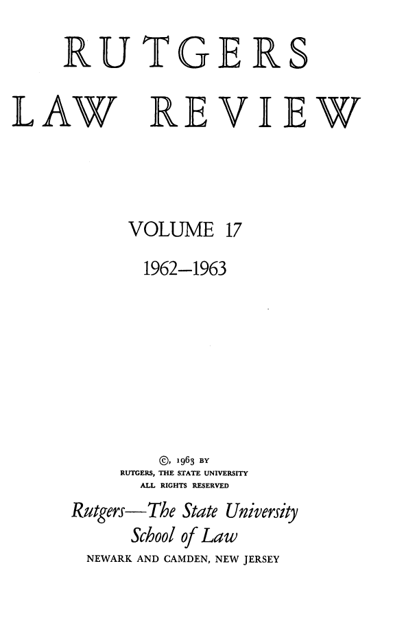 handle is hein.journals/rutlr17 and id is 1 raw text is: RUTGER

LAW

REVIEW

VOLUME

17

1962-1963
©, 1963 BY
RUTGERS, THE STATE UNIVERSITY
ALL RIGHTS RESERVED
Rutgers-The State University
School of Law
NEWARK AND CAMDEN, NEW JERSEY

S


